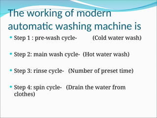 The working of modern
automatic washing machine is
 Step 1 : pre-wash cycle- (Cold water wash)
 Step 2: main wash cycle- (Hot water wash)
 Step 3: rinse cycle- (Number of preset time)
 Step 4: spin cycle- (Drain the water from
clothes)
 