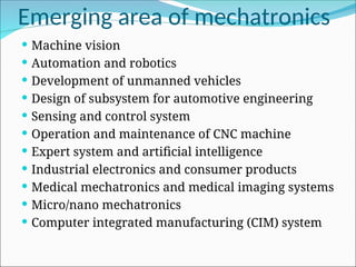 Emerging area of mechatronics
 Machine vision
 Automation and robotics
 Development of unmanned vehicles
 Design of subsystem for automotive engineering
 Sensing and control system
 Operation and maintenance of CNC machine
 Expert system and artificial intelligence
 Industrial electronics and consumer products
 Medical mechatronics and medical imaging systems
 Micro/nano mechatronics
 Computer integrated manufacturing (CIM) system
 