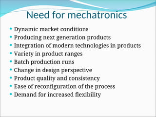 Need for mechatronics
 Dynamic market conditions
 Producing next generation products
 Integration of modern technologies in products
 Variety in product ranges
 Batch production runs
 Change in design perspective
 Product quality and consistency
 Ease of reconfiguration of the process
 Demand for increased flexibility
 