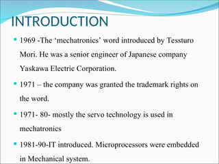INTRODUCTION
 1969 -The ‘mechatronics’ word introduced by Tessturo
Mori. He was a senior engineer of Japanese company
Yaskawa Electric Corporation.
 1971 – the company was granted the trademark rights on
the word.
 1971- 80- mostly the servo technology is used in
mechatronics
 1981-90-IT introduced. Microprocessors were embedded
in Mechanical system.
 