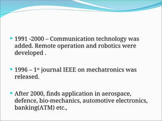  1991 -2000 – Communication technology was
added. Remote operation and robotics were
developed .
 1996 – 1st
journal IEEE on mechatronics was
released.
 After 2000, finds application in aerospace,
defence, bio-mechanics, automotive electronics,
banking(ATM) etc.,
 