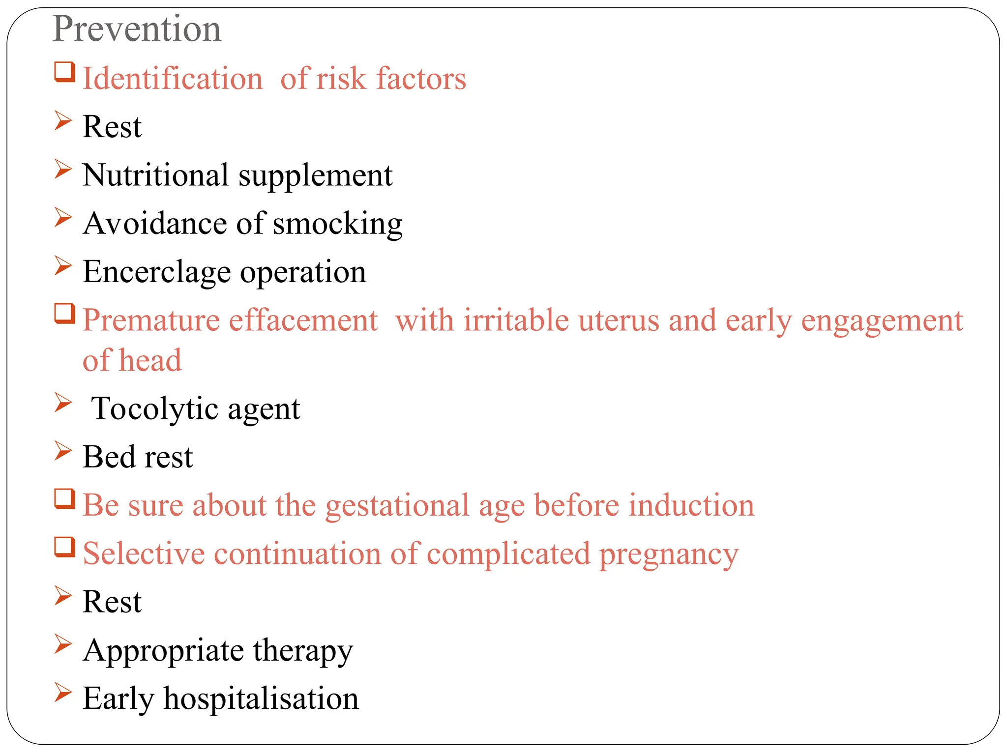 Prevention
 Identification of risk factors
 Rest
 Nutritional supplement
 Avoidance of smocking
 Encerclage operation
 Premature effacement with irritable uterus and early engagement
of head
 Tocolytic agent
 Bed rest
 Be sure about the gestational age before induction
 Selective continuation of complicated pregnancy
 Rest
 Appropriate therapy
 Early hospitalisation
 