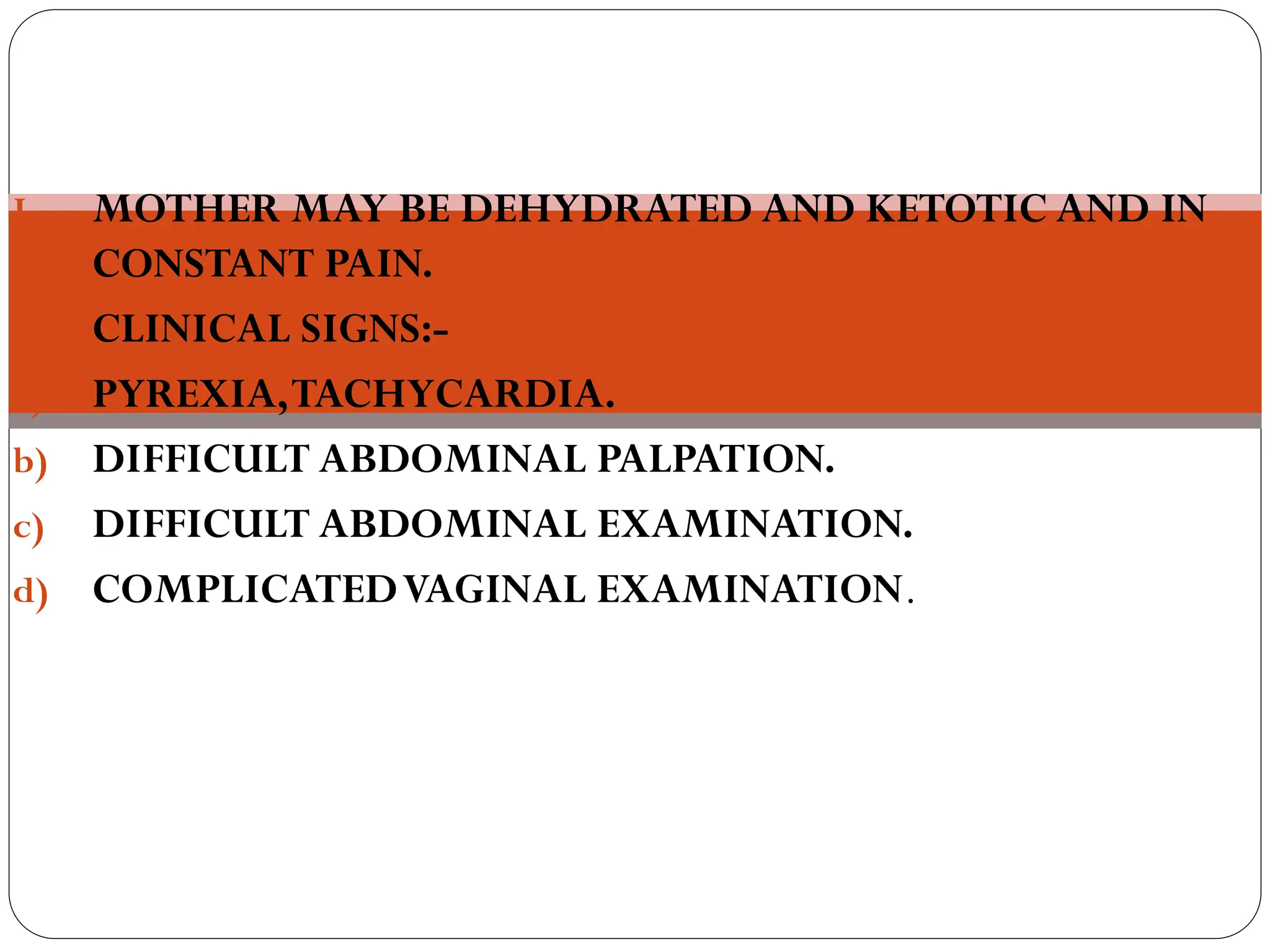 LATE SIGNS:
I. MOTHER MAY BE DEHYDRATED AND KETOTIC AND IN
CONSTANT PAIN.
II. CLINICAL SIGNS:-
a) PYREXIA,TACHYCARDIA.
b) DIFFICULT ABDOMINAL PALPATION.
c) DIFFICULT ABDOMINAL EXAMINATION.
d) COMPLICATEDVAGINAL EXAMINATION.
 