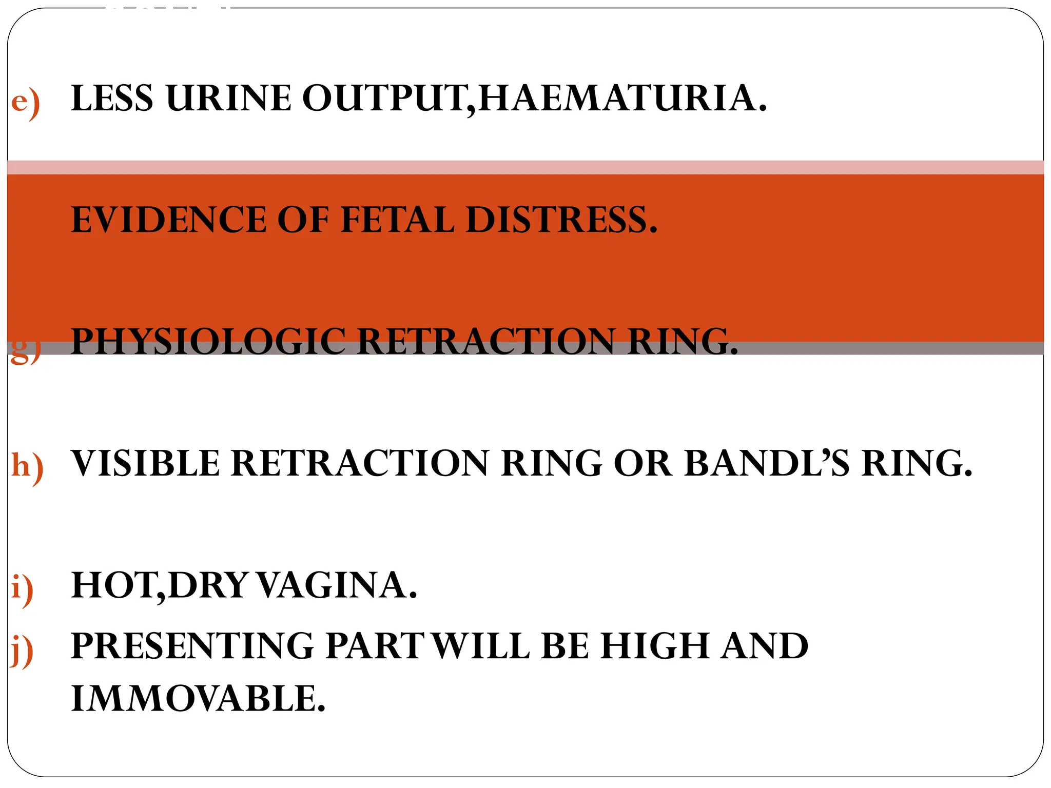 CONTI…
e) LESS URINE OUTPUT,HAEMATURIA.
f) EVIDENCE OF FETAL DISTRESS.
g) PHYSIOLOGIC RETRACTION RING.
h) VISIBLE RETRACTION RING OR BANDL’S RING.
i) HOT,DRYVAGINA.
j) PRESENTING PARTWILL BE HIGH AND
IMMOVABLE.
 