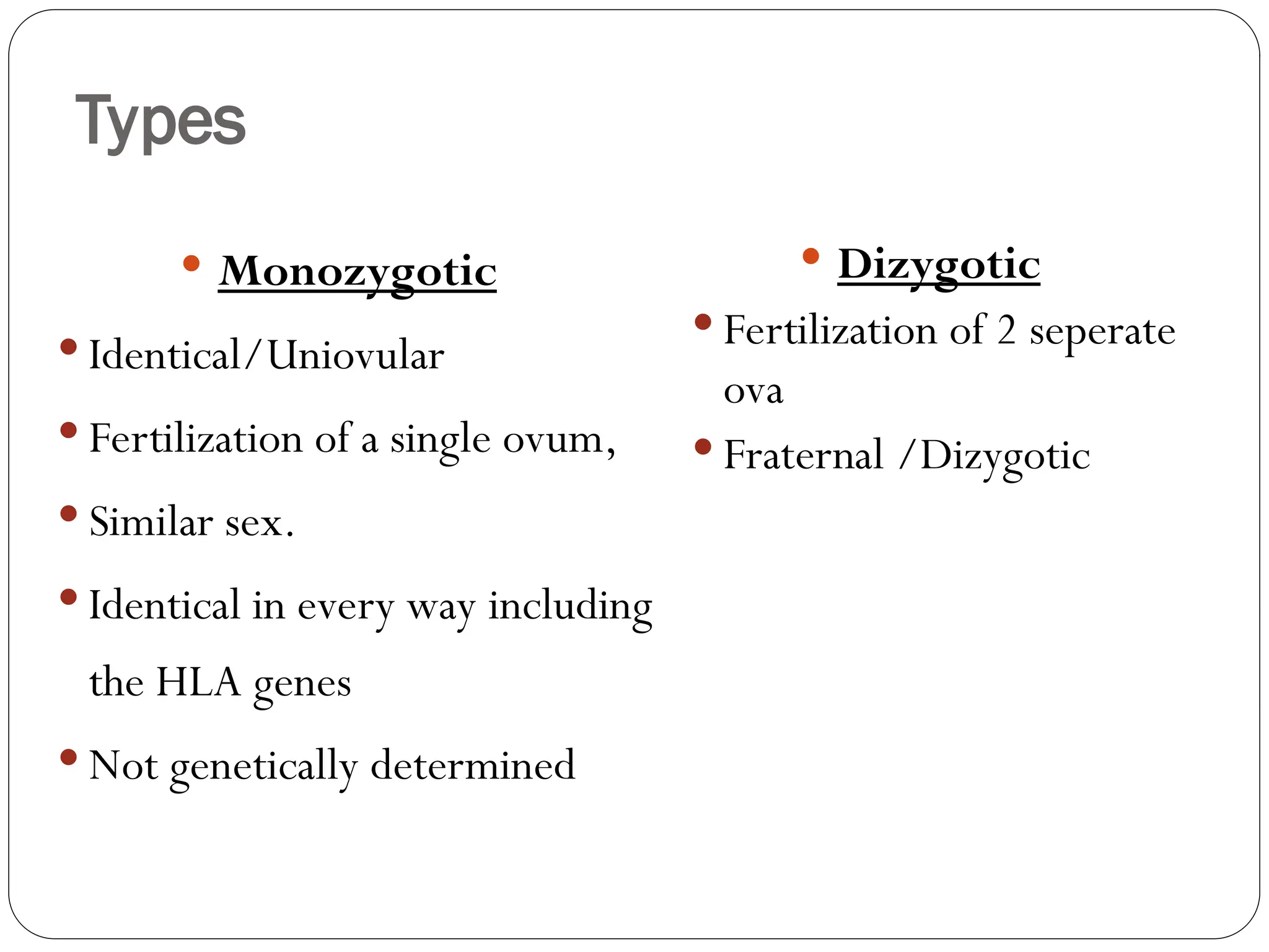Types
 Monozygotic
 Identical/Uniovular
 Fertilization of a single ovum,
 Similar sex.
 Identical in every way including
the HLA genes
 Not genetically determined
 Dizygotic
 Fertilization of 2 seperate
ova
 Fraternal /Dizygotic
 