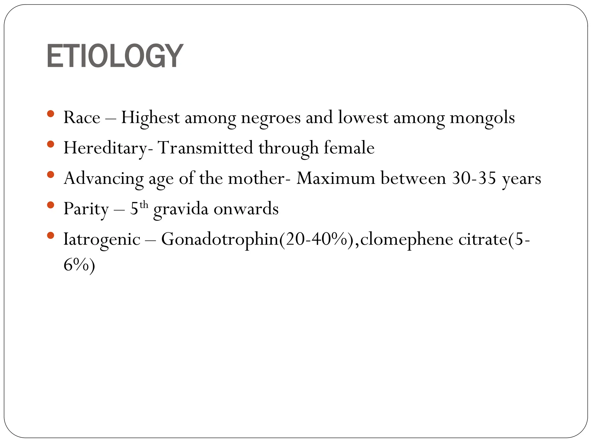 ETIOLOGY
 Race – Highest among negroes and lowest among mongols
 Hereditary- Transmitted through female
 Advancing age of the mother- Maximum between 30-35 years
 Parity – 5th
gravida onwards
 Iatrogenic – Gonadotrophin(20-40%),clomephene citrate(5-
6%)
 
