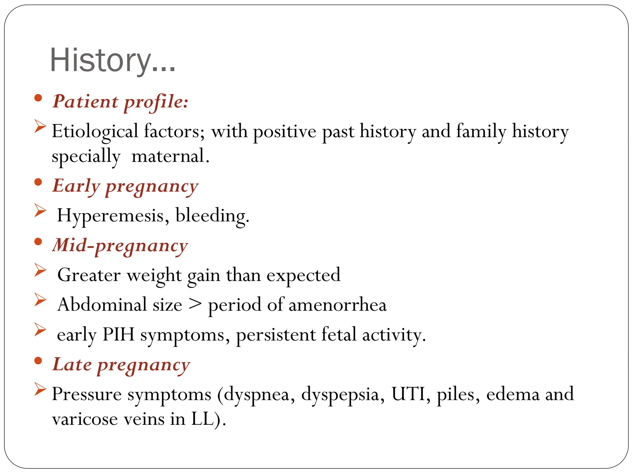 History…
 Patient profile:
 Etiological factors; with positive past history and family history
specially maternal.
 Early pregnancy
 Hyperemesis, bleeding.
 Mid-pregnancy
 Greater weight gain than expected
 Abdominal size > period of amenorrhea
 early PIH symptoms, persistent fetal activity.
 Late pregnancy
 Pressure symptoms (dyspnea, dyspepsia, UTI, piles, edema and
varicose veins in LL).
 