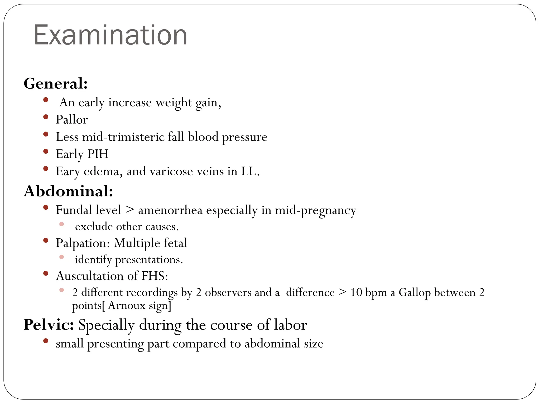 Examination
General:
 An early increase weight gain,
 Pallor
 Less mid-trimisteric fall blood pressure
 Early PIH
 Eary edema, and varicose veins in LL.
Abdominal:
 Fundal level > amenorrhea especially in mid-pregnancy
 exclude other causes.
 Palpation: Multiple fetal
 identify presentations.
 Auscultation of FHS:
 2 different recordings by 2 observers and a difference > 10 bpm a Gallop between 2
points[ Arnoux sign]
Pelvic: Specially during the course of labor
 small presenting part compared to abdominal size
 
