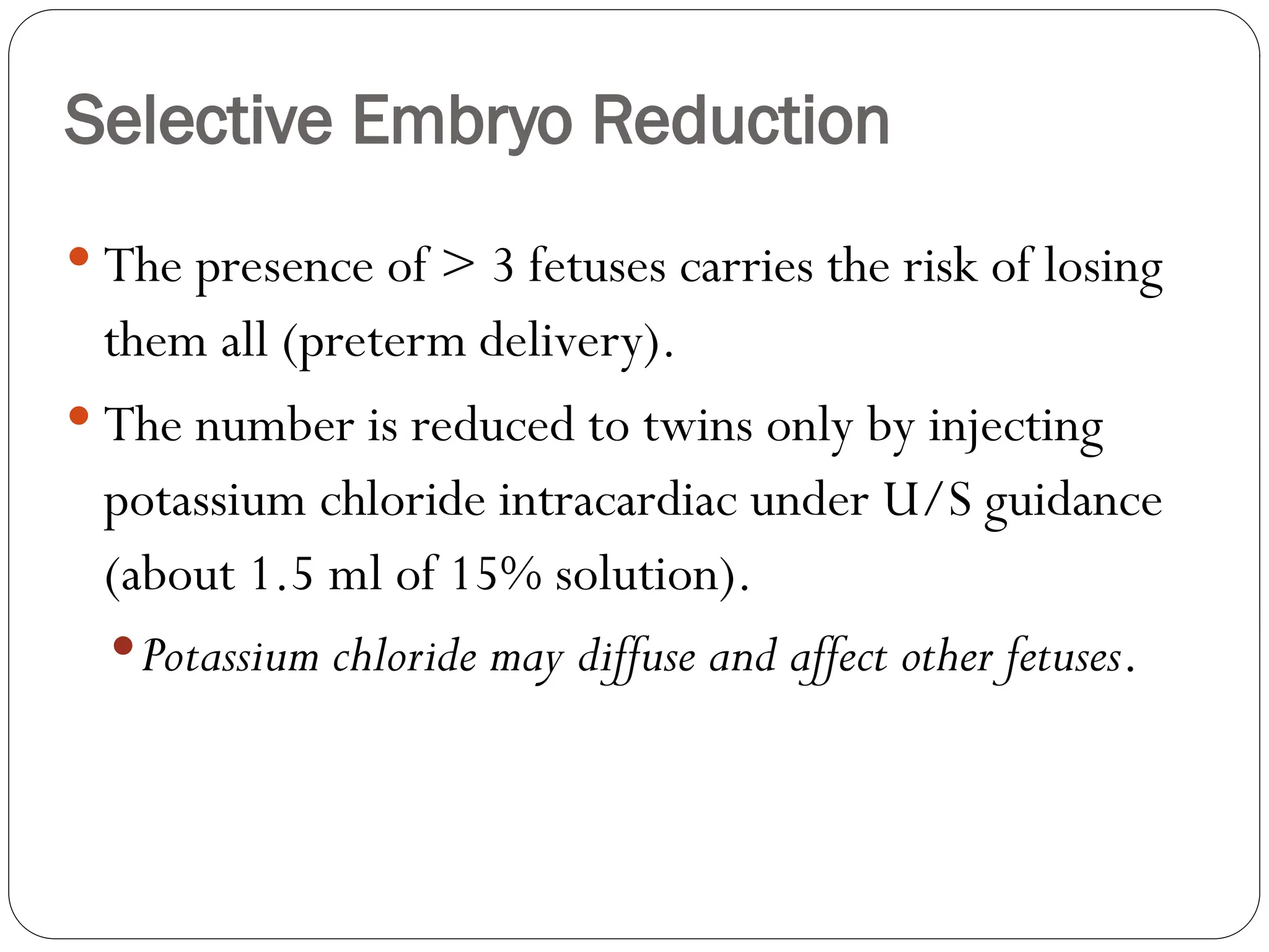 Selective Embryo Reduction
 The presence of > 3 fetuses carries the risk of losing
them all (preterm delivery).
 The number is reduced to twins only by injecting
potassium chloride intracardiac under U/S guidance
(about 1.5 ml of 15% solution).
Potassium chloride may diffuse and affect other fetuses.
 