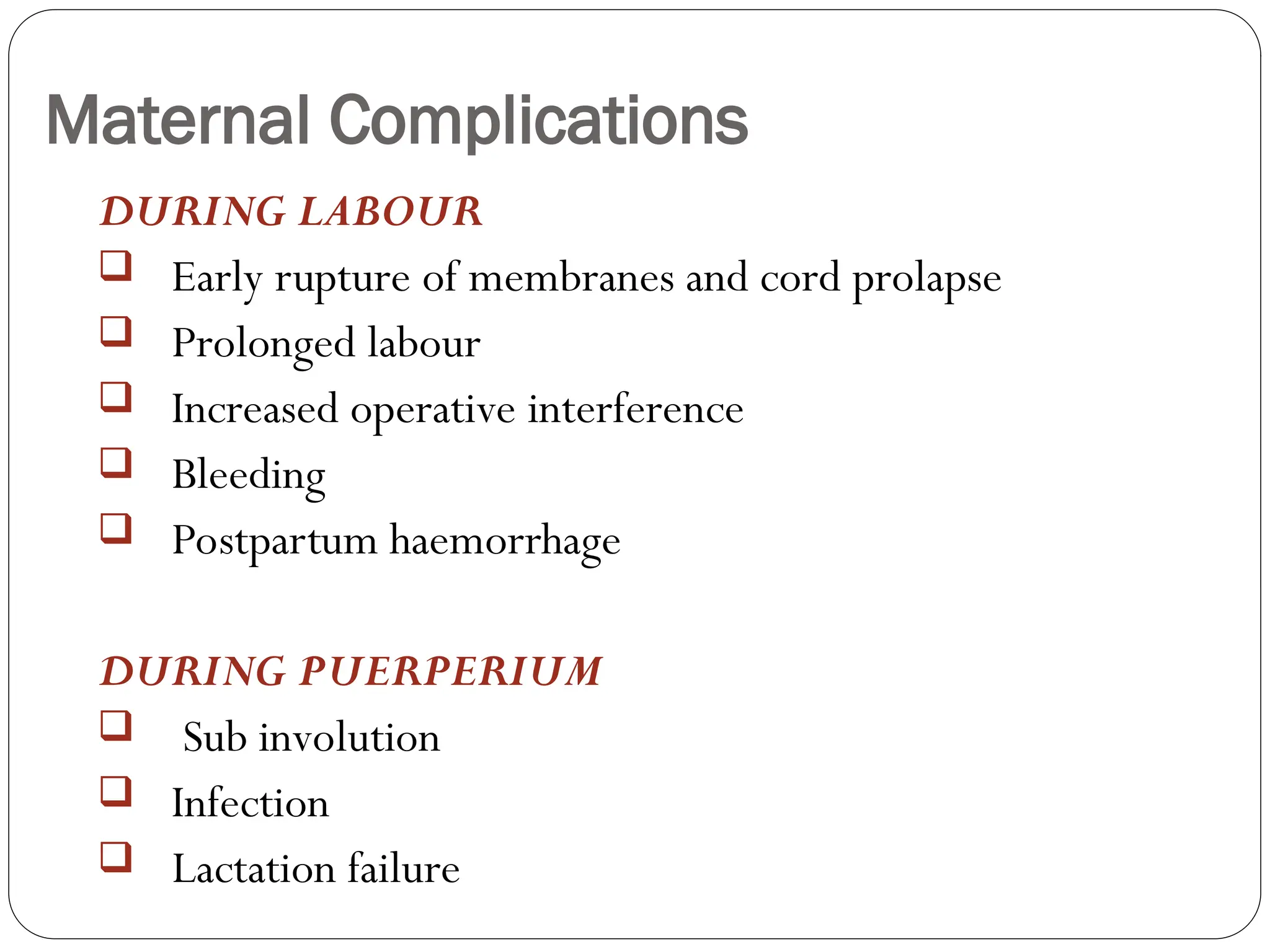 Maternal Complications
DURING LABOUR
 Early rupture of membranes and cord prolapse
 Prolonged labour
 Increased operative interference
 Bleeding
 Postpartum haemorrhage
DURING PUERPERIUM
 Sub involution
 Infection
 Lactation failure
 