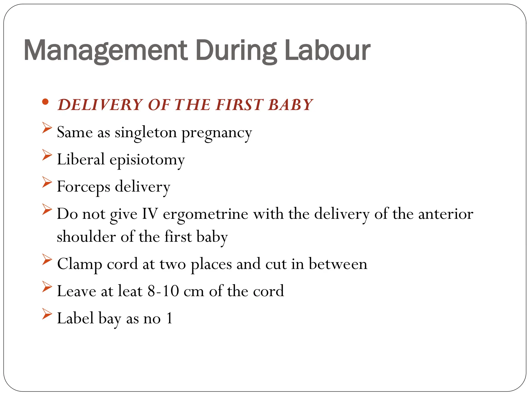 Management During Labour
 DELIVERY OF THE FIRST BABY
 Same as singleton pregnancy
 Liberal episiotomy
 Forceps delivery
 Do not give IV ergometrine with the delivery of the anterior
shoulder of the first baby
 Clamp cord at two places and cut in between
 Leave at leat 8-10 cm of the cord
 Label bay as no 1
 