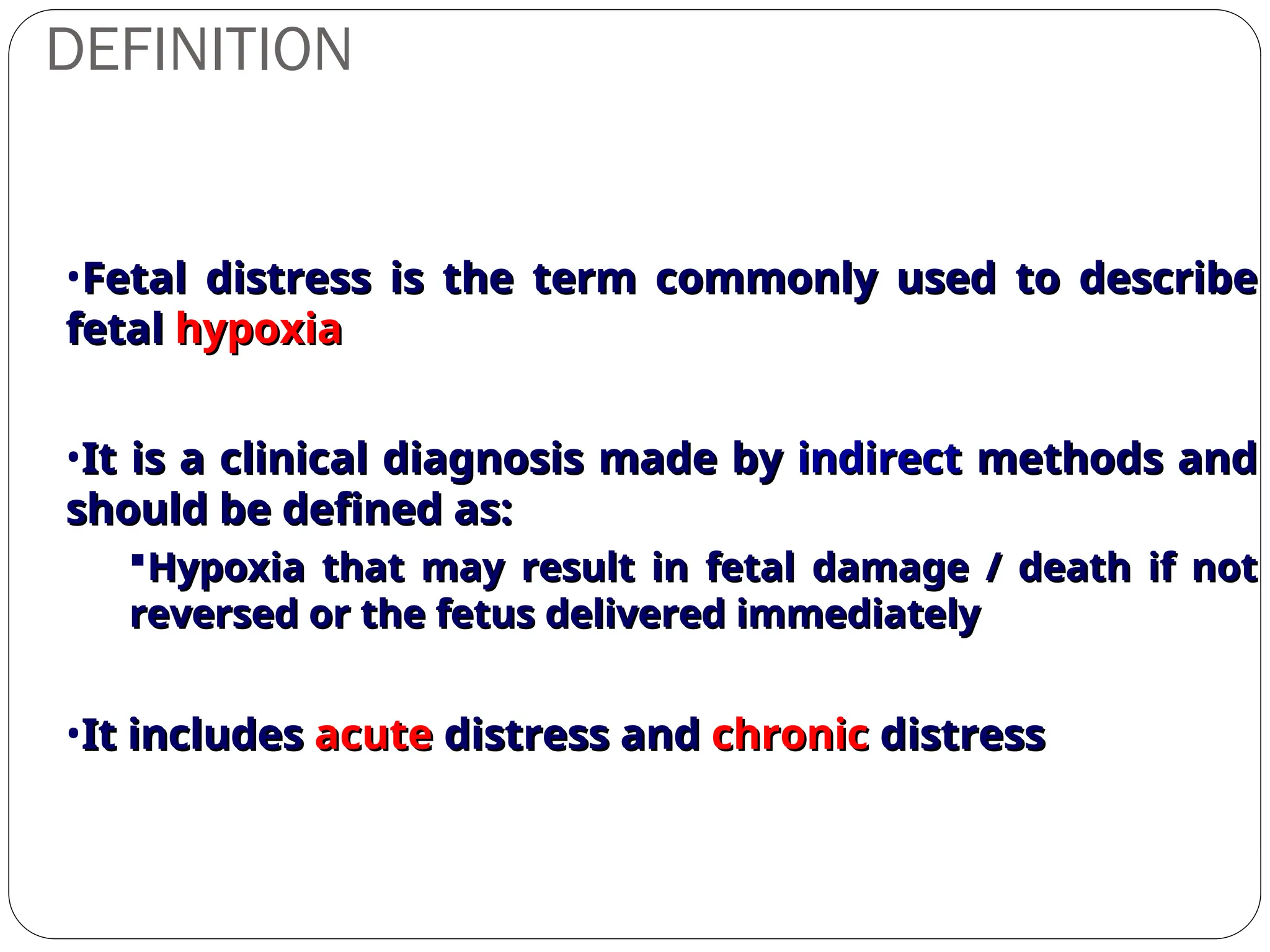 DEFINITION
•Fetal distress is the term commonly used to describe
Fetal distress is the term commonly used to describe
fetal
fetal hypoxia
hypoxia
•It is a clinical diagnosis made by
It is a clinical diagnosis made by indirect
indirect methods and
methods and
should be defined as:
should be defined as:
Hypoxia that may result in fetal damage / death if not
Hypoxia that may result in fetal damage / death if not
reversed or the fetus delivered immediately
reversed or the fetus delivered immediately
•It includes
It includes acute
acute distress and
distress and chronic
chronic distress
distress
 