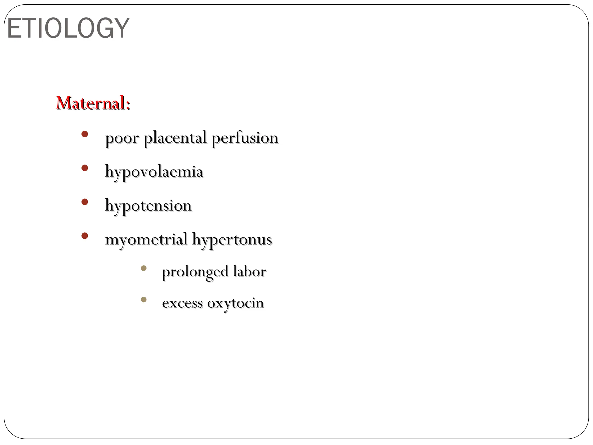 ETIOLOGY
Maternal:
Maternal:
 poor placental perfusion
poor placental perfusion
 hypovolaemia
hypovolaemia
 hypotension
hypotension
 myometrial hypertonus
myometrial hypertonus
 prolonged labor
prolonged labor
 excess oxytocin
excess oxytocin
 