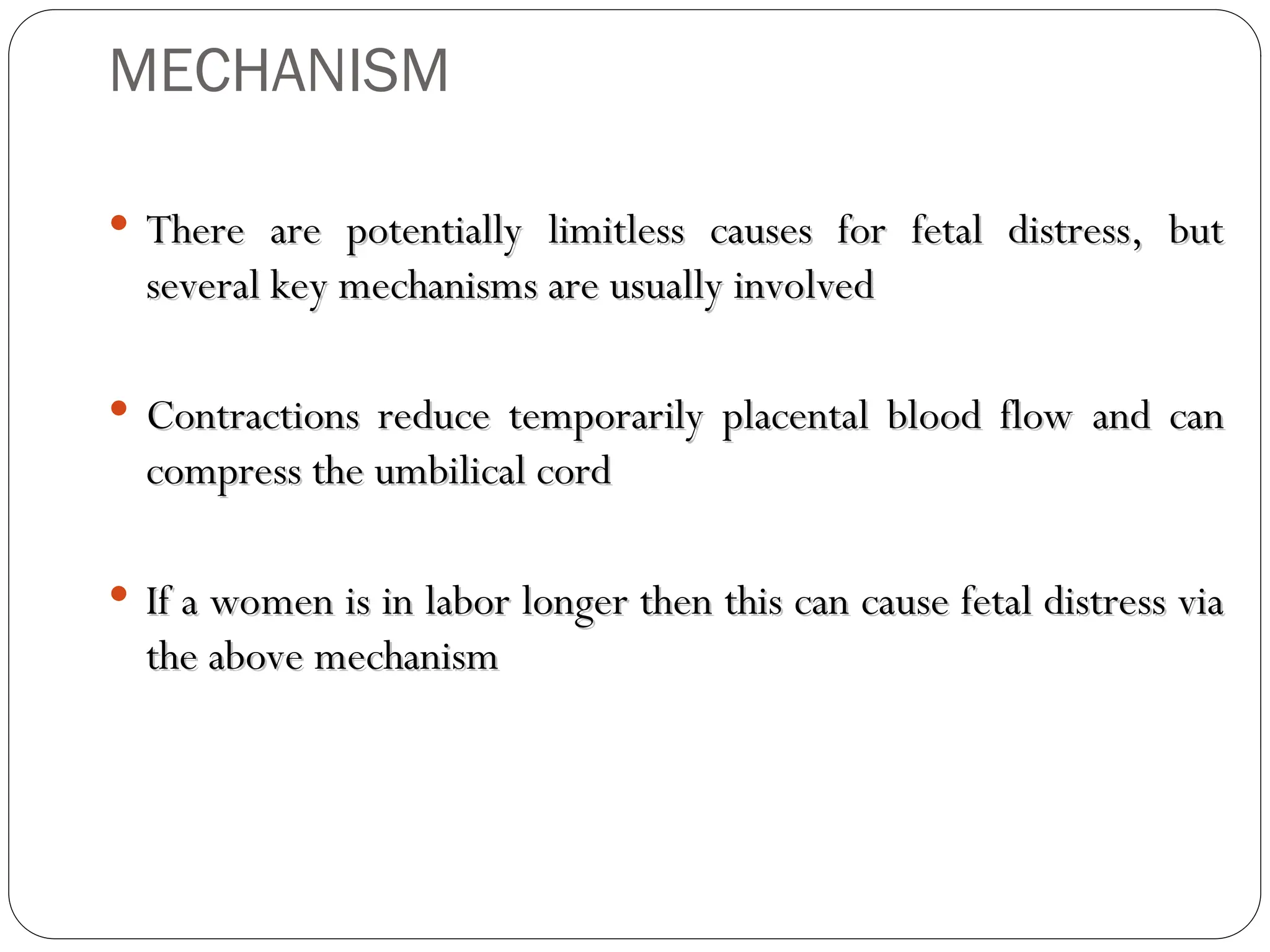 MECHANISM
 There are potentially limitless causes for fetal distress, but
There are potentially limitless causes for fetal distress, but
several key mechanisms are usually involved
several key mechanisms are usually involved
 Contractions reduce temporarily placental blood flow and can
Contractions reduce temporarily placental blood flow and can
compress the umbilical cord
compress the umbilical cord
 If a women is in labor longer then this can cause fetal distress via
If a women is in labor longer then this can cause fetal distress via
the above mechanism
the above mechanism
 