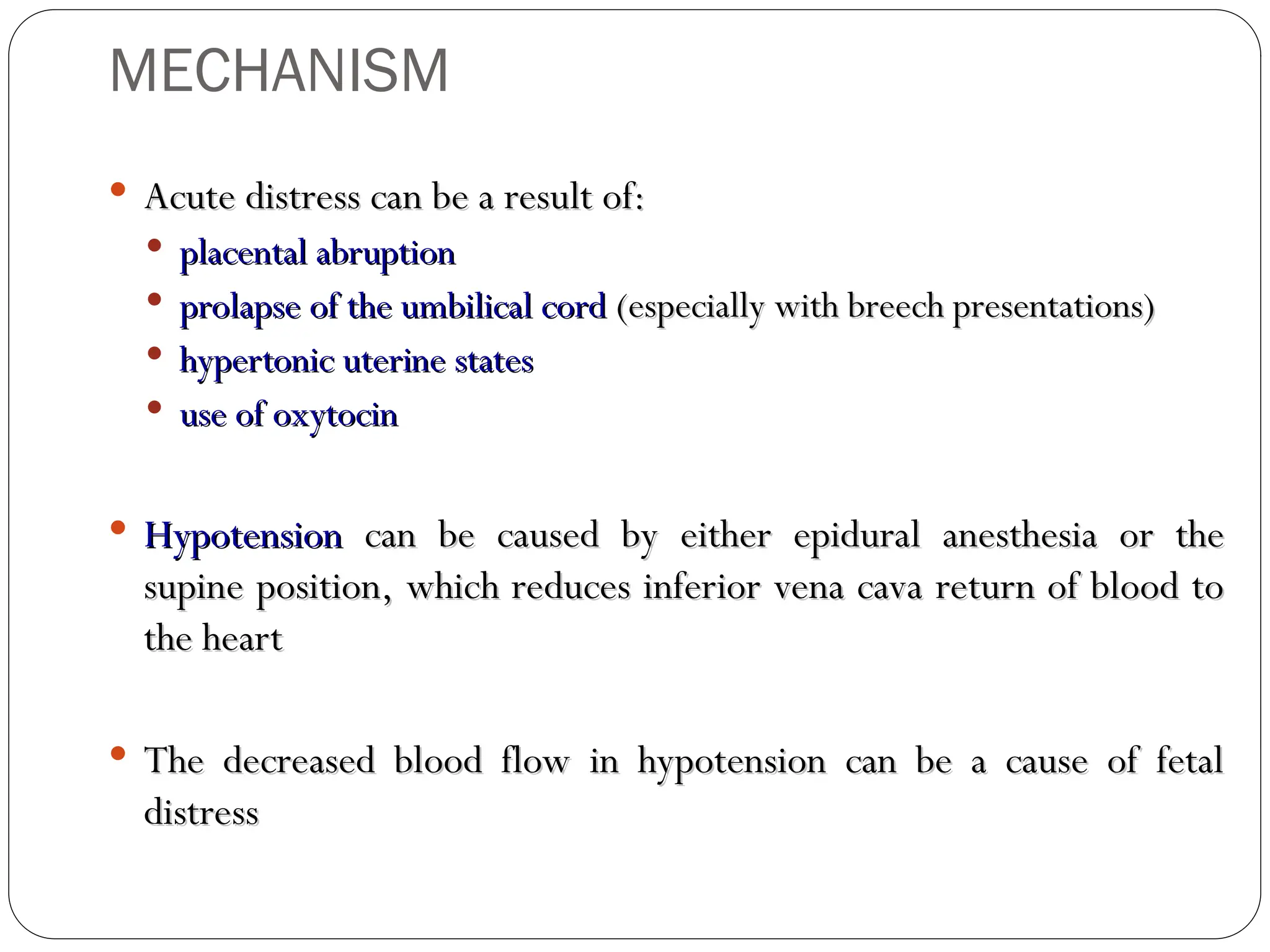 MECHANISM
 Acute distress can be a result of:
Acute distress can be a result of:
 placental abruption
placental abruption
 prolapse of the umbilical cord
prolapse of the umbilical cord (especially with breech presentations)
(especially with breech presentations)
 hypertonic uterine states
hypertonic uterine states
 use of oxytocin
use of oxytocin
 Hypotension
Hypotension can be caused by either epidural anesthesia or the
can be caused by either epidural anesthesia or the
supine position, which reduces inferior vena cava return of blood to
supine position, which reduces inferior vena cava return of blood to
the heart
the heart
 The decreased blood flow in hypotension can be a cause of fetal
The decreased blood flow in hypotension can be a cause of fetal
distress
distress
 