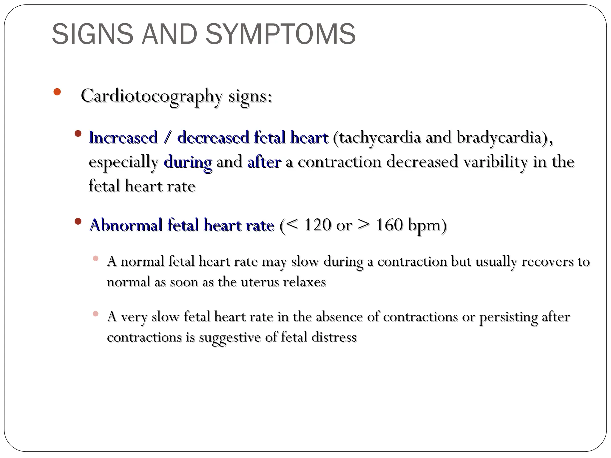 Cardiotocography signs:
Cardiotocography signs:
 Increased / decreased fetal heart
Increased / decreased fetal heart (tachycardia and bradycardia),
(tachycardia and bradycardia),
especially
especially during
during and
and after
after a contraction decreased varibility in the
a contraction decreased varibility in the
fetal heart rate
fetal heart rate
 Abnormal fetal heart rate
Abnormal fetal heart rate (< 120 or > 160 bpm)
(< 120 or > 160 bpm)
 A normal fetal heart rate may slow during a contraction but usually recovers to
A normal fetal heart rate may slow during a contraction but usually recovers to
normal as soon as the uterus relaxes
normal as soon as the uterus relaxes
 A very slow fetal heart rate in the absence of contractions or persisting after
A very slow fetal heart rate in the absence of contractions or persisting after
contractions is suggestive of fetal distress
contractions is suggestive of fetal distress
SIGNS AND SYMPTOMS
 