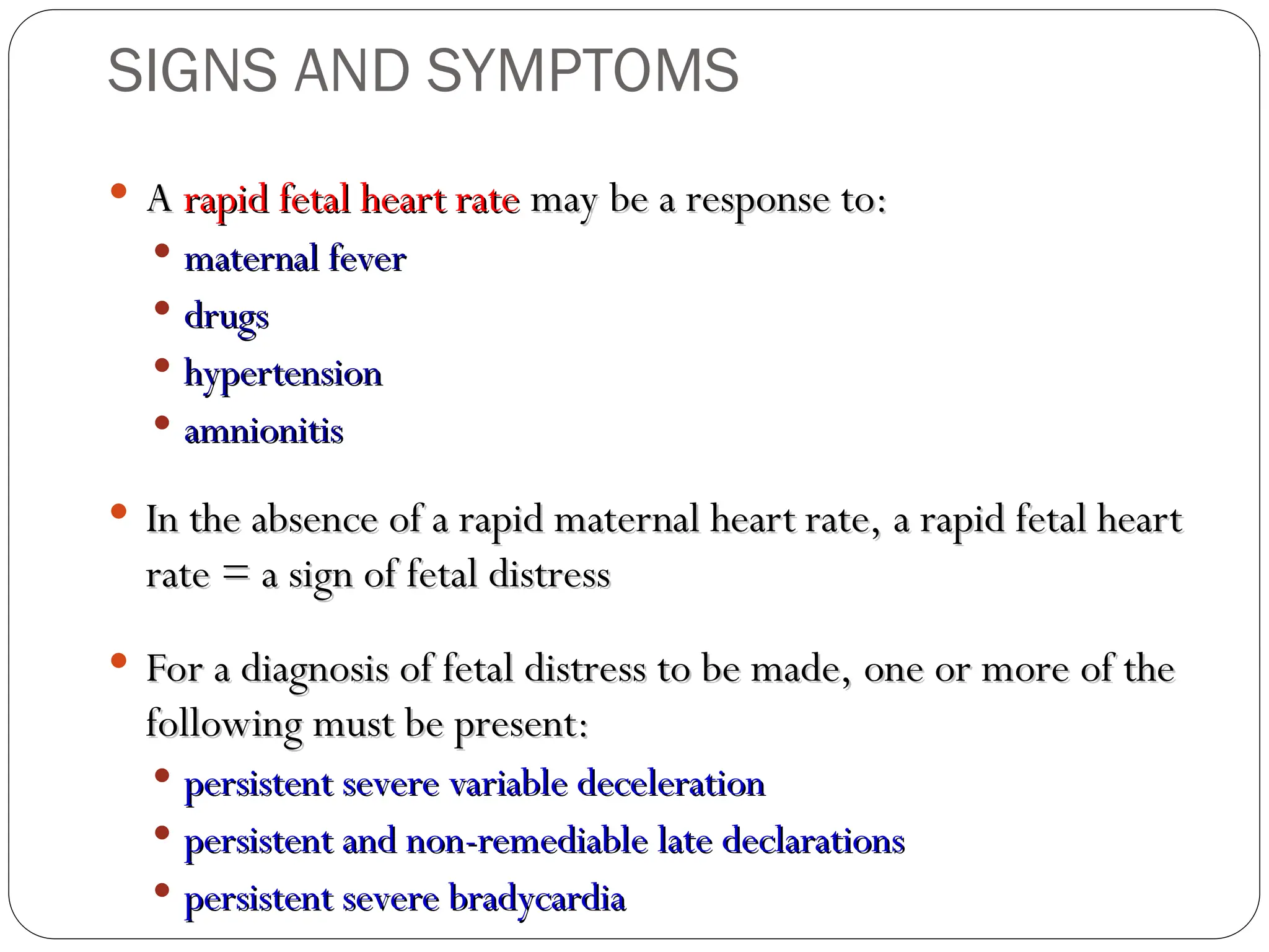  A
A rapid fetal heart rate
rapid fetal heart rate may be a response to:
may be a response to:
 maternal fever
maternal fever
 drugs
drugs
 hypertension
hypertension
 amnionitis
amnionitis
 In the absence of a rapid maternal heart rate, a rapid fetal heart
In the absence of a rapid maternal heart rate, a rapid fetal heart
rate = a sign of fetal distress
rate = a sign of fetal distress
 For a diagnosis of fetal distress to be made, one or more of the
For a diagnosis of fetal distress to be made, one or more of the
following must be present:
following must be present:
 persistent severe variable deceleration
persistent severe variable deceleration
 persistent and non-remediable late declarations
persistent and non-remediable late declarations
 persistent severe bradycardia
persistent severe bradycardia
SIGNS AND SYMPTOMS
 