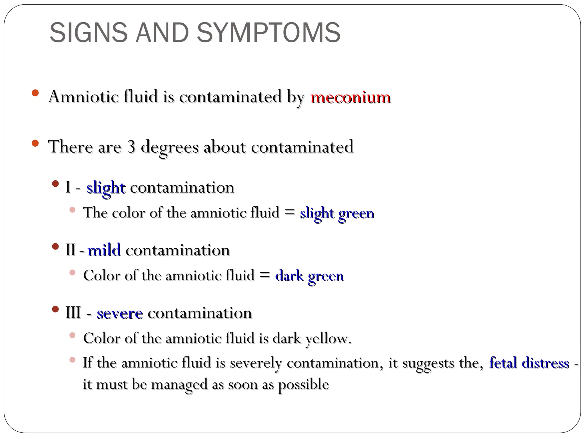  Amniotic fluid is contaminated by
Amniotic fluid is contaminated by meconium
meconium
 There are 3 degrees about contaminated
There are 3 degrees about contaminated
 I -
I - slight
slight contamination
contamination
 The color of the amniotic fluid =
The color of the amniotic fluid = slight green
slight green
 II
II -
- mild
mild contamination
contamination
 Color of the amniotic fluid =
Color of the amniotic fluid = dark green
dark green
 III -
III - severe
severe contamination
contamination
 Color of the amniotic fluid is dark yellow.
Color of the amniotic fluid is dark yellow.
 If the amniotic fluid is severely contamination, it suggests the,
If the amniotic fluid is severely contamination, it suggests the, fetal distress
fetal distress -
-
it must be managed as soon as possible
it must be managed as soon as possible
SIGNS AND SYMPTOMS
 