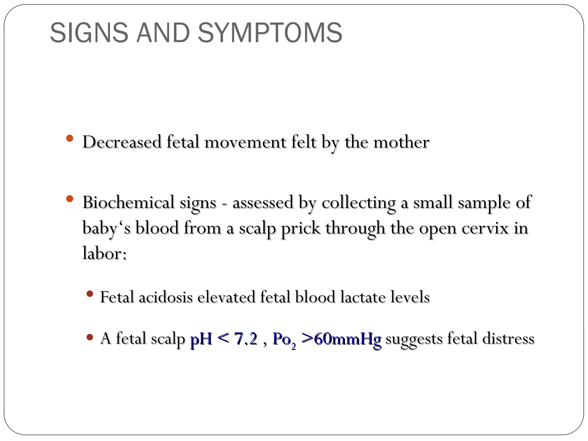  Decreased fetal movement felt by the mother
Decreased fetal movement felt by the mother
 Biochemical signs - assessed by collecting a small sample of
Biochemical signs - assessed by collecting a small sample of
baby‘s blood from a scalp prick through the open cervix in
baby‘s blood from a scalp prick through the open cervix in
labor:
labor:
 Fetal acidosis elevated fetal blood lactate levels
Fetal acidosis elevated fetal blood lactate levels
 A fetal scalp
A fetal scalp pH < 7.2
pH < 7.2 ,
, Po
Po2
2 >60mmHg
>60mmHg suggests fetal distress
suggests fetal distress
SIGNS AND SYMPTOMS
 