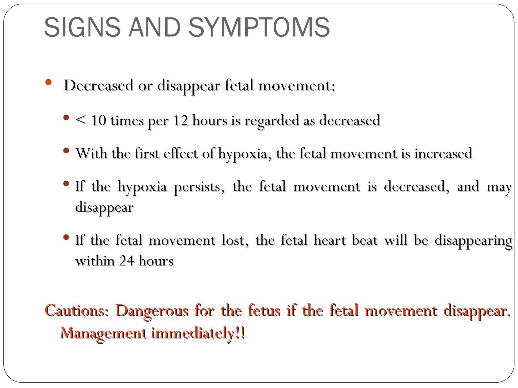  Decreased or disappear fetal movement:
Decreased or disappear fetal movement:
 < 10 times per 12 hours is regarded as decreased
< 10 times per 12 hours is regarded as decreased
 With the first effect of hypoxia, the fetal movement is increased
With the first effect of hypoxia, the fetal movement is increased
 If the hypoxia persists, the fetal movement is decreased, and may
If the hypoxia persists, the fetal movement is decreased, and may
disappear
disappear
 If the fetal movement lost, the fetal heart beat will be disappearing
If the fetal movement lost, the fetal heart beat will be disappearing
within 24 hours
within 24 hours
Cautions: Dangerous for the fetus if the fetal movement disappear.
Cautions: Dangerous for the fetus if the fetal movement disappear.
Management immediately!!
Management immediately!!
SIGNS AND SYMPTOMS
 
