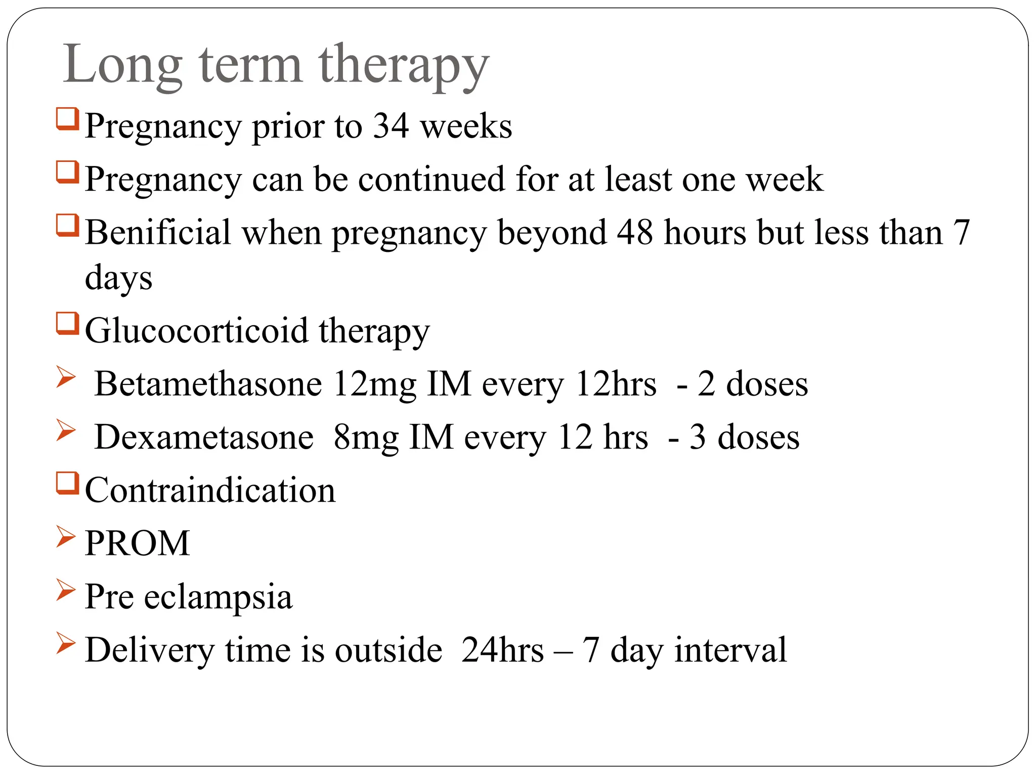 Long term therapy
Pregnancy prior to 34 weeks
Pregnancy can be continued for at least one week
Benificial when pregnancy beyond 48 hours but less than 7
days
Glucocorticoid therapy
 Betamethasone 12mg IM every 12hrs - 2 doses
 Dexametasone 8mg IM every 12 hrs - 3 doses
Contraindication
 PROM
 Pre eclampsia
 Delivery time is outside 24hrs – 7 day interval
 