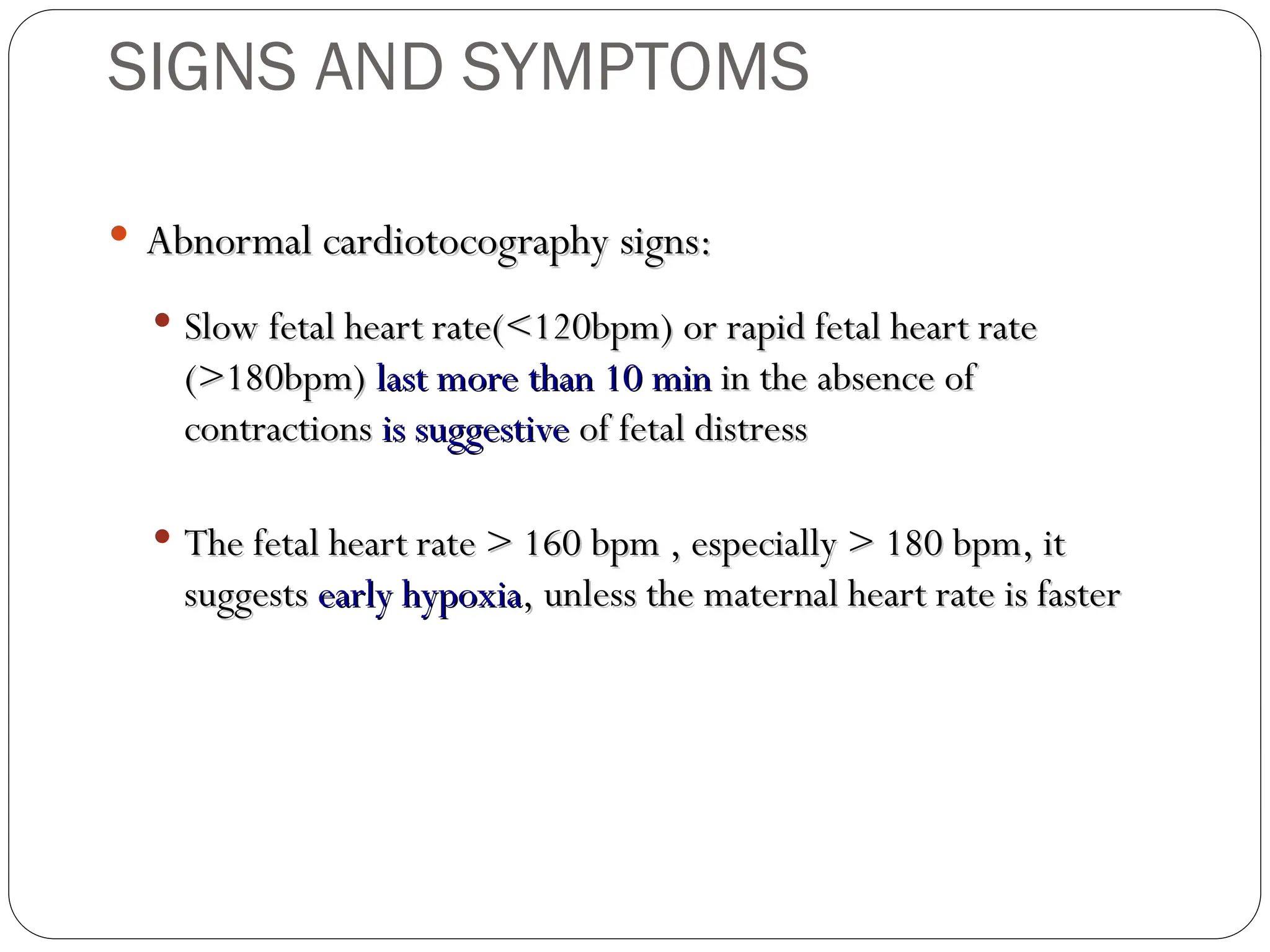  Abnormal cardiotocography signs:
Abnormal cardiotocography signs:
 Slow fetal heart rate(<120bpm) or rapid fetal heart rate
Slow fetal heart rate(<120bpm) or rapid fetal heart rate
(>180bpm)
(>180bpm) last more than 10 min
last more than 10 min in the absence of
in the absence of
contractions
contractions is suggestive
is suggestive of fetal distress
of fetal distress
 The fetal heart rate > 160 bpm , especially > 180 bpm, it
The fetal heart rate > 160 bpm , especially > 180 bpm, it
suggests
suggests early hypoxia
early hypoxia, unless the maternal heart rate is faster
, unless the maternal heart rate is faster
SIGNS AND SYMPTOMS
 