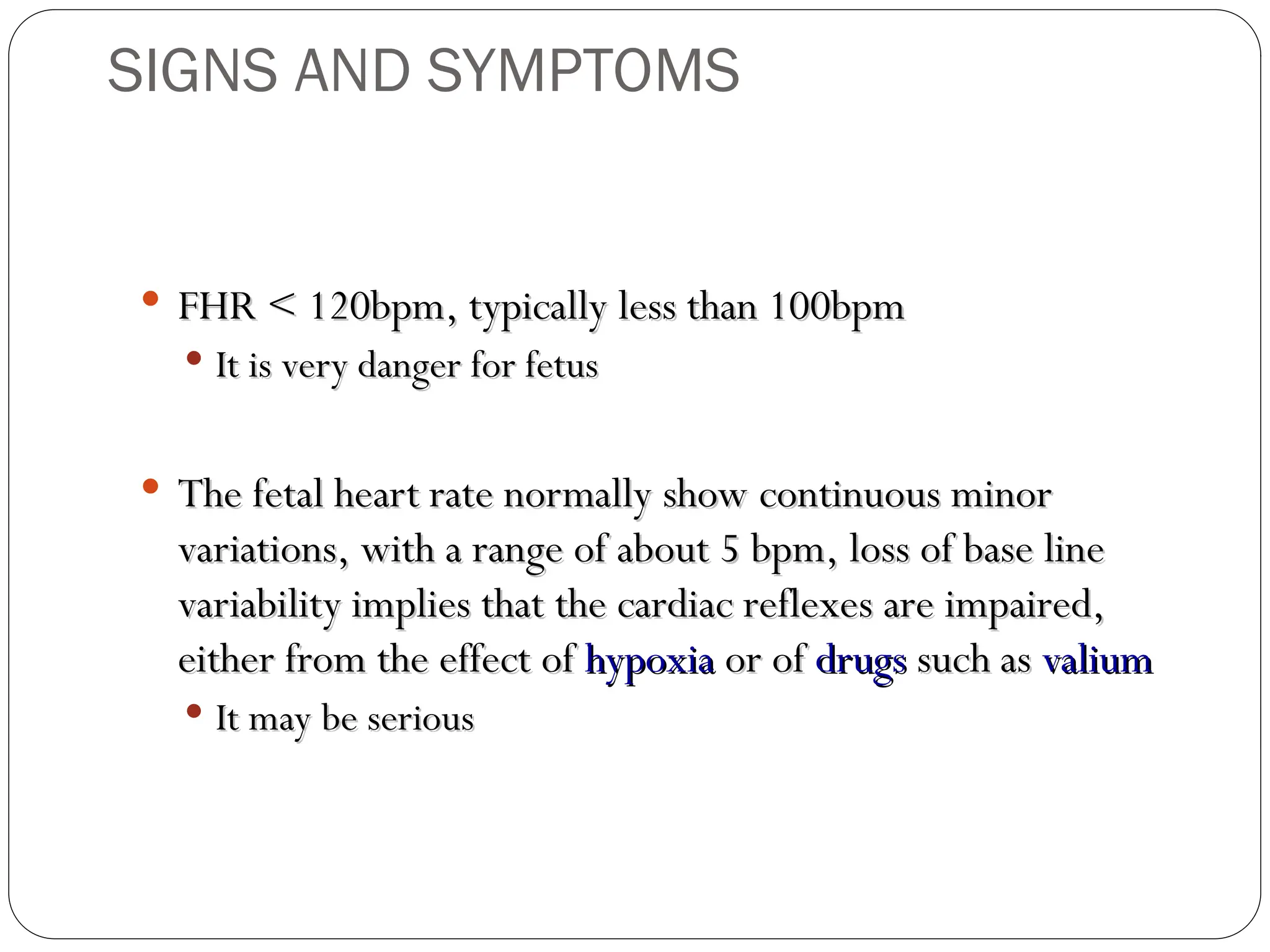  FHR < 120bpm, typically less than 100bpm
FHR < 120bpm, typically less than 100bpm
 It is very danger for fetus
It is very danger for fetus
 The fetal heart rate normally show continuous minor
The fetal heart rate normally show continuous minor
variations, with a range of about 5 bpm, loss of base line
variations, with a range of about 5 bpm, loss of base line
variability implies that the cardiac reflexes are impaired,
variability implies that the cardiac reflexes are impaired,
either from the effect of
either from the effect of hypoxia
hypoxia or of
or of drugs
drugs such as
such as valium
valium
 It may be serious
It may be serious
SIGNS AND SYMPTOMS
 