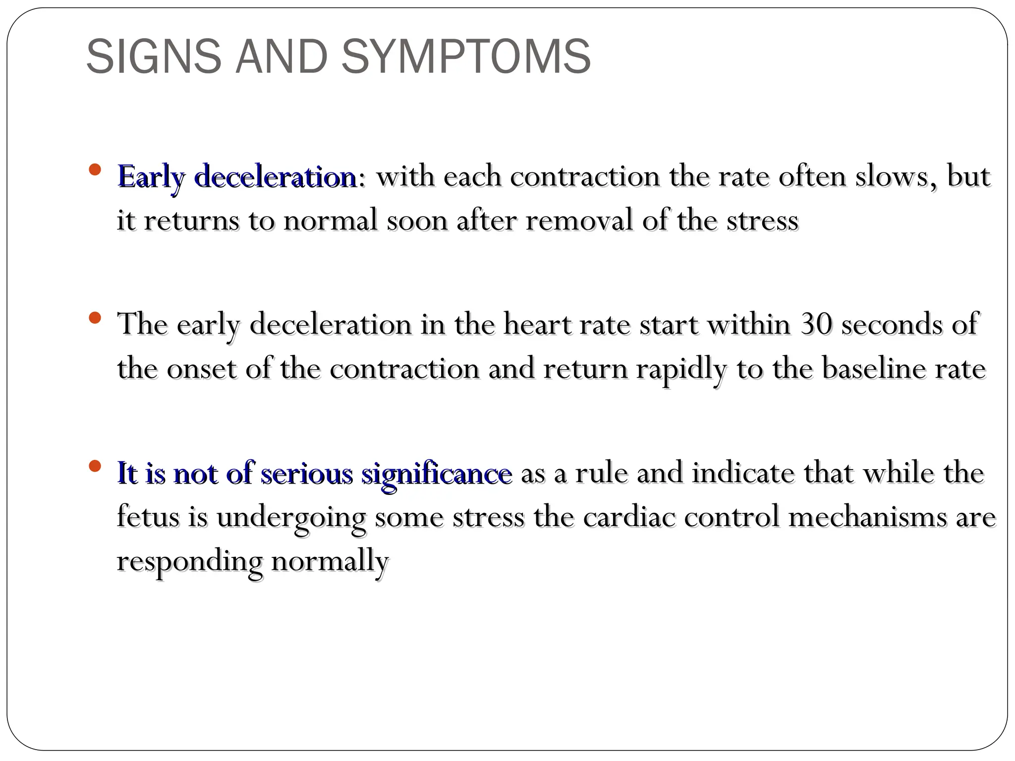  Early deceleration
Early deceleration: with each contraction the rate often slows, but
: with each contraction the rate often slows, but
it returns to normal soon after removal of the stress
it returns to normal soon after removal of the stress
 The early deceleration in the heart rate start within 30 seconds of
The early deceleration in the heart rate start within 30 seconds of
the onset of the contraction and return rapidly to the baseline rate
the onset of the contraction and return rapidly to the baseline rate
 It is not of serious significance
It is not of serious significance as a rule and indicate that while the
as a rule and indicate that while the
fetus is undergoing some stress the cardiac control mechanisms are
fetus is undergoing some stress the cardiac control mechanisms are
responding normally
responding normally
SIGNS AND SYMPTOMS
 