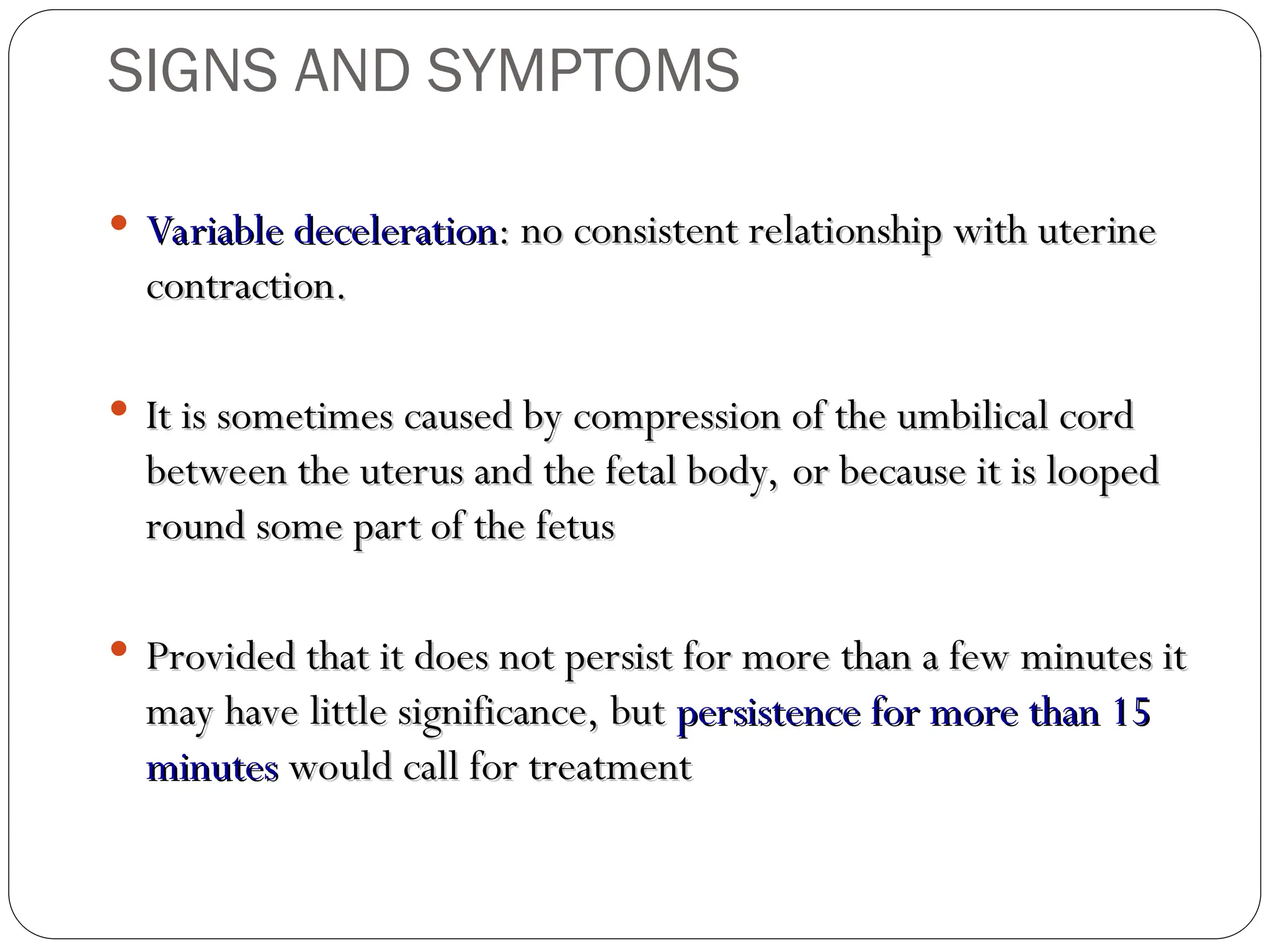 Variable deceleration
Variable deceleration: no consistent relationship with uterine
: no consistent relationship with uterine
contraction.
contraction.
 It is sometimes caused by compression of the umbilical cord
It is sometimes caused by compression of the umbilical cord
between the uterus and the fetal body, or because it is looped
between the uterus and the fetal body, or because it is looped
round some part of the fetus
round some part of the fetus
 Provided that it does not persist for more than a few minutes it
Provided that it does not persist for more than a few minutes it
may have little significance, but
may have little significance, but persistence for more than 15
persistence for more than 15
minutes
minutes would call for treatment
would call for treatment
SIGNS AND SYMPTOMS
 