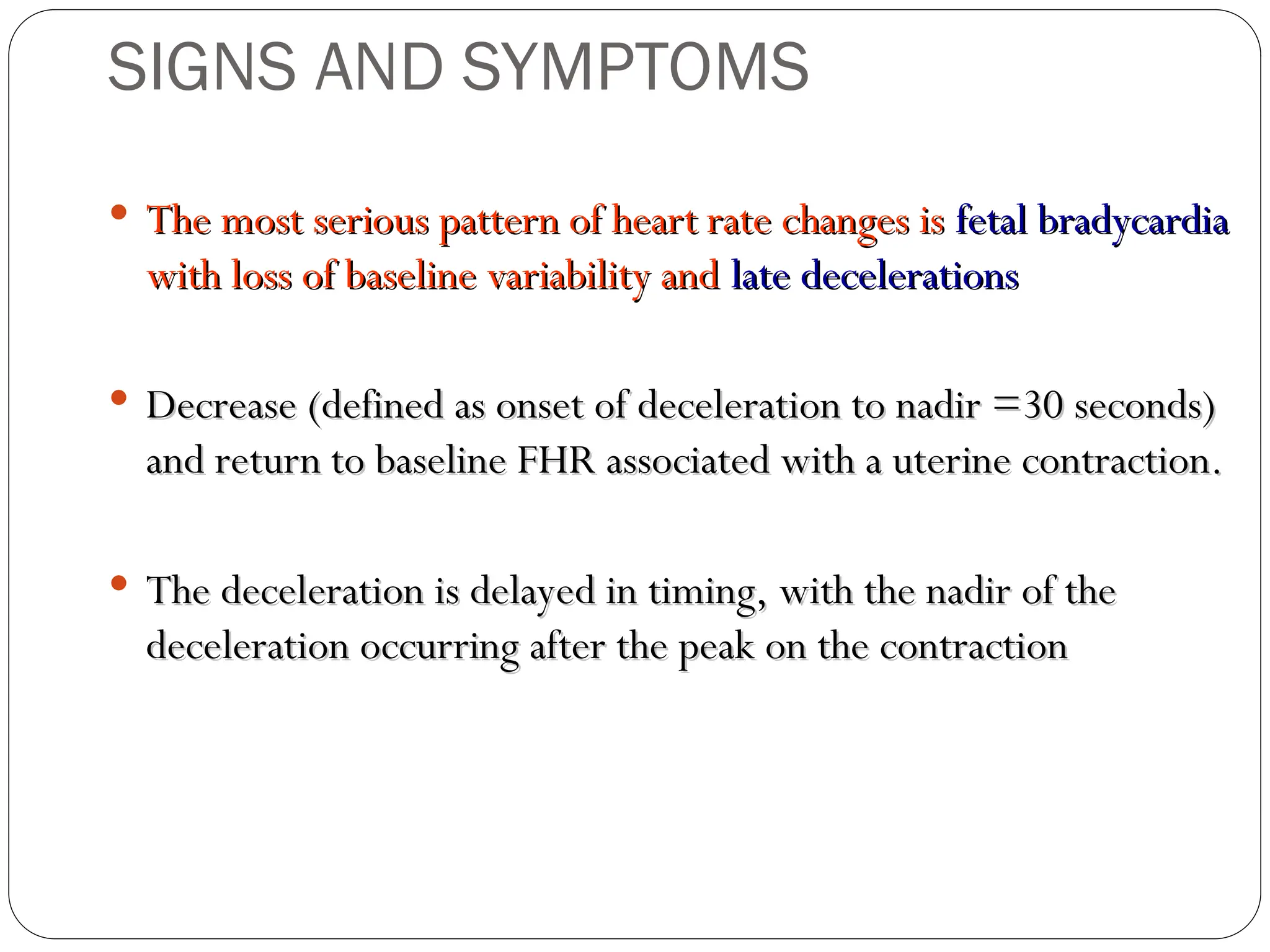  The most serious pattern of heart rate changes is
The most serious pattern of heart rate changes is fetal bradycardia
fetal bradycardia
with loss of baseline variability and
with loss of baseline variability and late decelerations
late decelerations
 Decrease (defined as onset of deceleration to nadir =30 seconds)
Decrease (defined as onset of deceleration to nadir =30 seconds)
and return to baseline FHR associated with a uterine contraction.
and return to baseline FHR associated with a uterine contraction.
 The deceleration is delayed in timing, with the nadir of the
The deceleration is delayed in timing, with the nadir of the
deceleration occurring after the peak on the contraction
deceleration occurring after the peak on the contraction
SIGNS AND SYMPTOMS
 