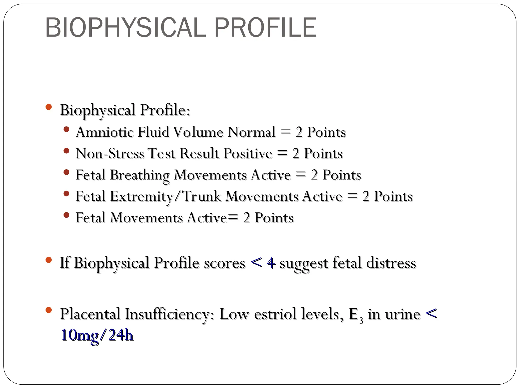  Biophysical Profile:
Biophysical Profile:
 Amniotic Fluid Volume Normal = 2 Points
Amniotic Fluid Volume Normal = 2 Points
 Non-Stress Test Result Positive = 2 Points
Non-Stress Test Result Positive = 2 Points
 Fetal Breathing Movements Active = 2 Points
Fetal Breathing Movements Active = 2 Points
 Fetal Extremity/Trunk Movements Active = 2 Points
Fetal Extremity/Trunk Movements Active = 2 Points
 Fetal Movements Active= 2 Points
Fetal Movements Active= 2 Points
 If Biophysical Profile scores
If Biophysical Profile scores < 4
< 4 suggest fetal distress
suggest fetal distress
 Placental Insufficiency: Low estriol levels, E
Placental Insufficiency: Low estriol levels, E3
3 in urine
in urine <
<
10mg/24h
10mg/24h
BIOPHYSICAL PROFILE
 