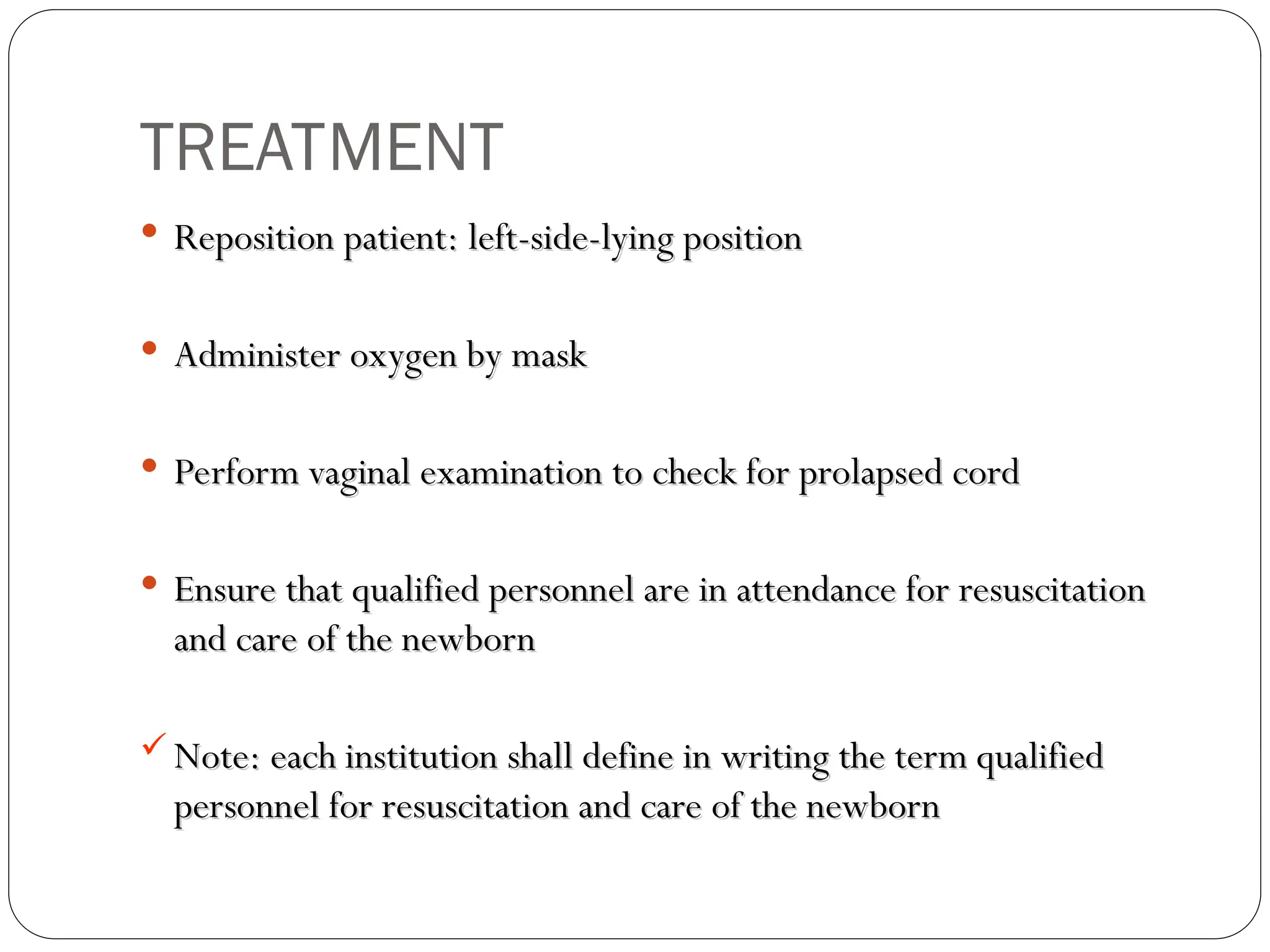 TREATMENT
 Reposition patient: left-side-lying position
Reposition patient: left-side-lying position
 Administer oxygen by mask
Administer oxygen by mask
 Perform vaginal examination to check for prolapsed cord
Perform vaginal examination to check for prolapsed cord
 Ensure that qualified personnel are in attendance for resuscitation
Ensure that qualified personnel are in attendance for resuscitation
and care of the newborn
and care of the newborn
 Note: each institution shall define in writing the term qualified
Note: each institution shall define in writing the term qualified
personnel for resuscitation and care of the newborn
personnel for resuscitation and care of the newborn
 