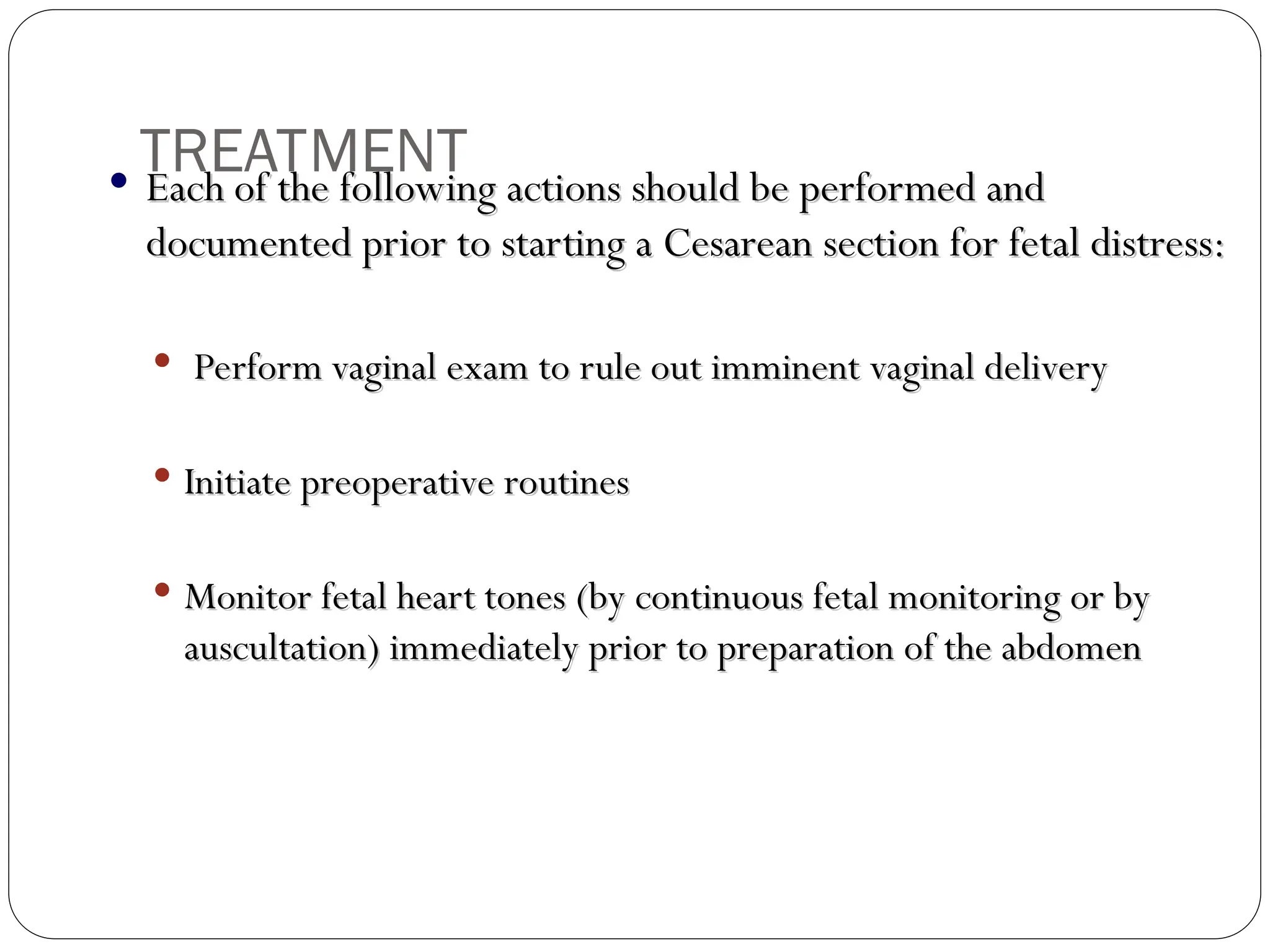  Each of the following actions should be performed and
Each of the following actions should be performed and
documented prior to starting a Cesarean section for fetal distress:
documented prior to starting a Cesarean section for fetal distress:
 Perform vaginal exam to rule out imminent vaginal delivery
Perform vaginal exam to rule out imminent vaginal delivery
 Initiate preoperative routines
Initiate preoperative routines
 Monitor fetal heart tones (by continuous fetal monitoring or by
Monitor fetal heart tones (by continuous fetal monitoring or by
auscultation) immediately prior to preparation of the abdomen
auscultation) immediately prior to preparation of the abdomen
TREATMENT
 