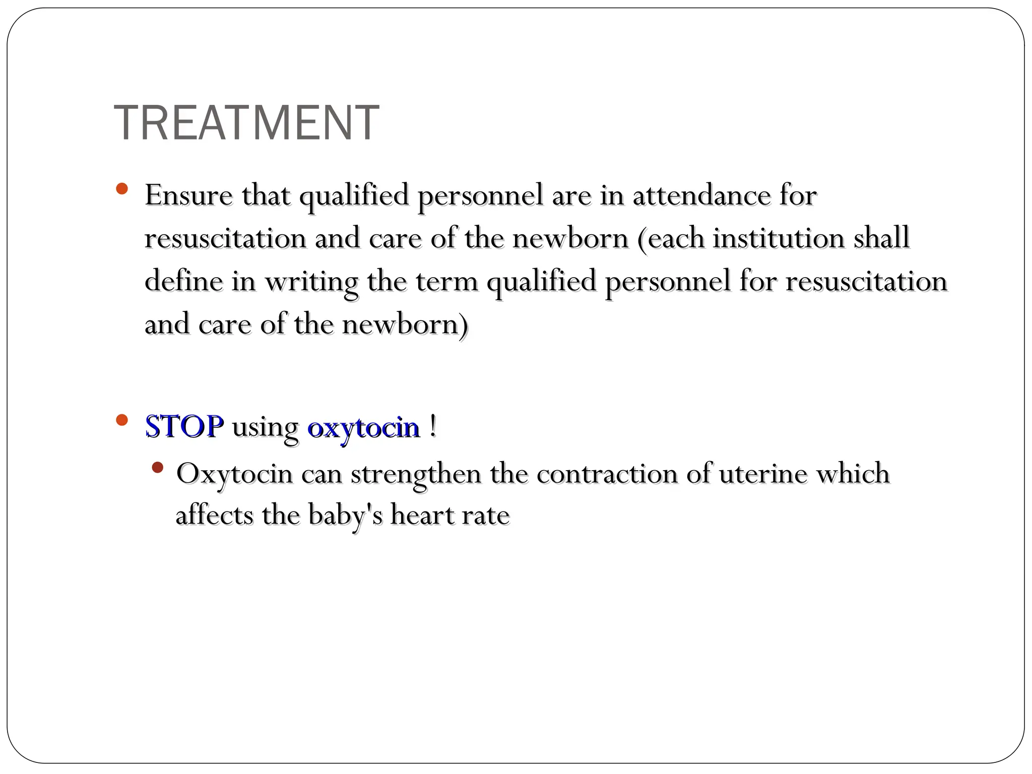  Ensure that qualified personnel are in attendance for
Ensure that qualified personnel are in attendance for
resuscitation and care of the newborn (each institution shall
resuscitation and care of the newborn (each institution shall
define in writing the term qualified personnel for resuscitation
define in writing the term qualified personnel for resuscitation
and care of the newborn)
and care of the newborn)
 STOP
STOP using
using oxytocin
oxytocin !
!
 Oxytocin can strengthen the contraction of uterine which
Oxytocin can strengthen the contraction of uterine which
affects the baby's heart rate
affects the baby's heart rate
TREATMENT
 