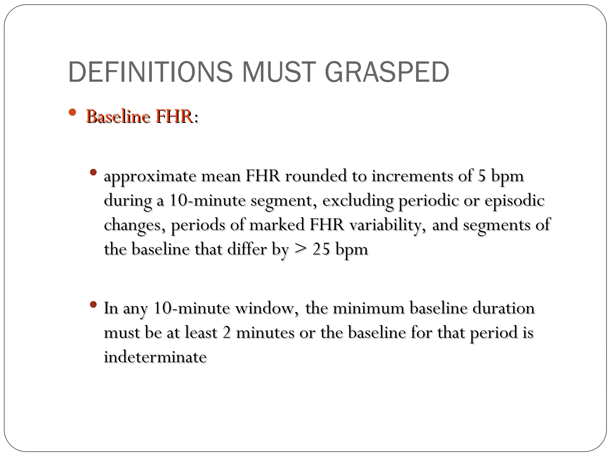 DEFINITIONS MUST GRASPED
 Baseline FHR
Baseline FHR:
:
 approximate mean FHR rounded to increments of 5 bpm
approximate mean FHR rounded to increments of 5 bpm
during a 10-minute segment, excluding periodic or episodic
during a 10-minute segment, excluding periodic or episodic
changes, periods of marked FHR variability, and segments of
changes, periods of marked FHR variability, and segments of
the baseline that differ by > 25 bpm
the baseline that differ by > 25 bpm
 In any 10-minute window, the minimum baseline duration
In any 10-minute window, the minimum baseline duration
must be at least 2 minutes or the baseline for that period is
must be at least 2 minutes or the baseline for that period is
indeterminate
indeterminate
 