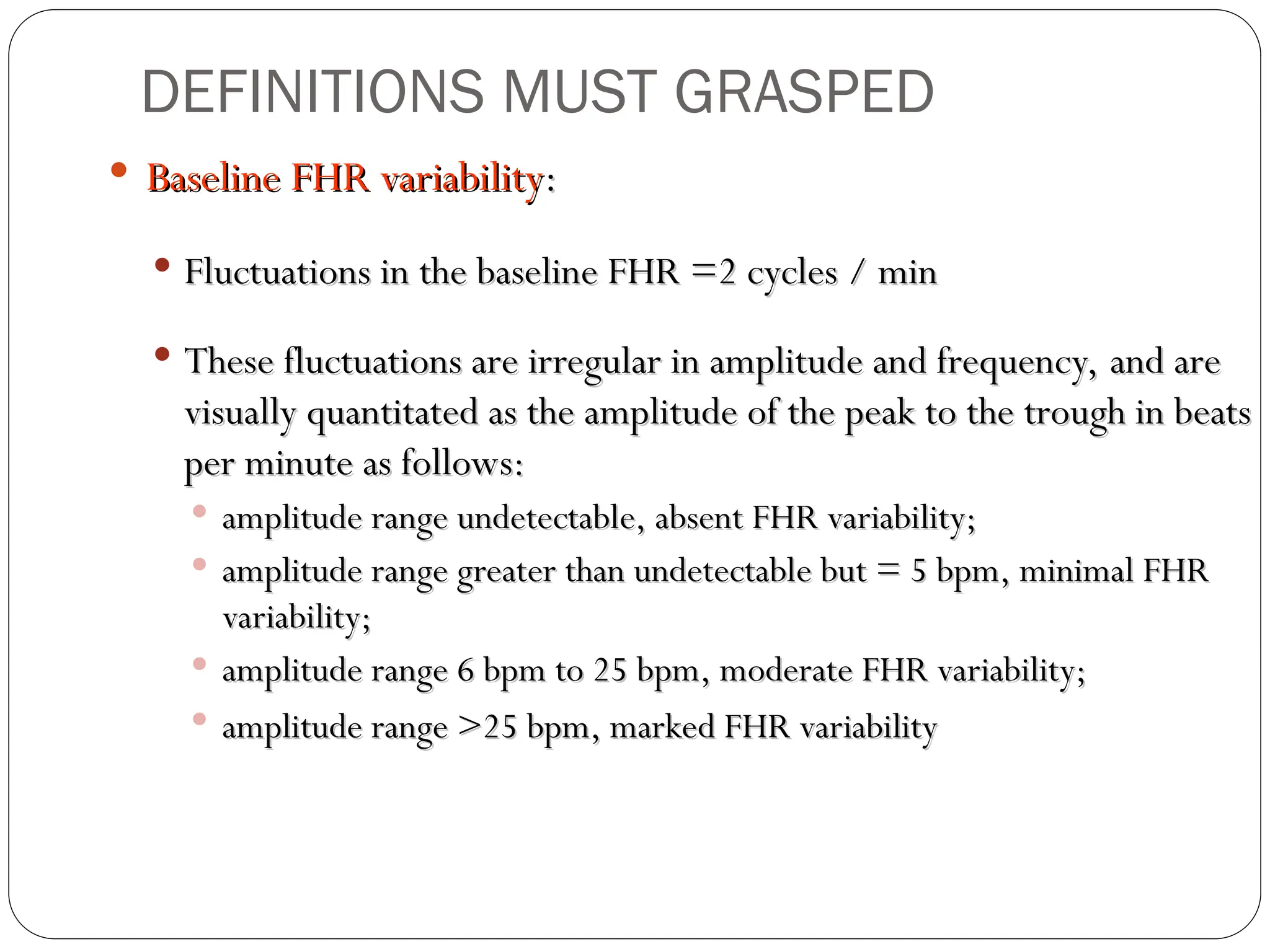  Baseline FHR variability
Baseline FHR variability:
:
 Fluctuations in the baseline FHR =2 cycles / min
Fluctuations in the baseline FHR =2 cycles / min
 These fluctuations are irregular in amplitude and frequency, and are
These fluctuations are irregular in amplitude and frequency, and are
visually quantitated as the amplitude of the peak to the trough in beats
visually quantitated as the amplitude of the peak to the trough in beats
per minute as follows:
per minute as follows:
 amplitude range undetectable, absent FHR variability;
amplitude range undetectable, absent FHR variability;
 amplitude range greater than undetectable but = 5 bpm, minimal FHR
amplitude range greater than undetectable but = 5 bpm, minimal FHR
variability;
variability;
 amplitude range 6 bpm to 25 bpm, moderate FHR variability;
amplitude range 6 bpm to 25 bpm, moderate FHR variability;
 amplitude range >25 bpm, marked FHR variability
amplitude range >25 bpm, marked FHR variability
DEFINITIONS MUST GRASPED
 