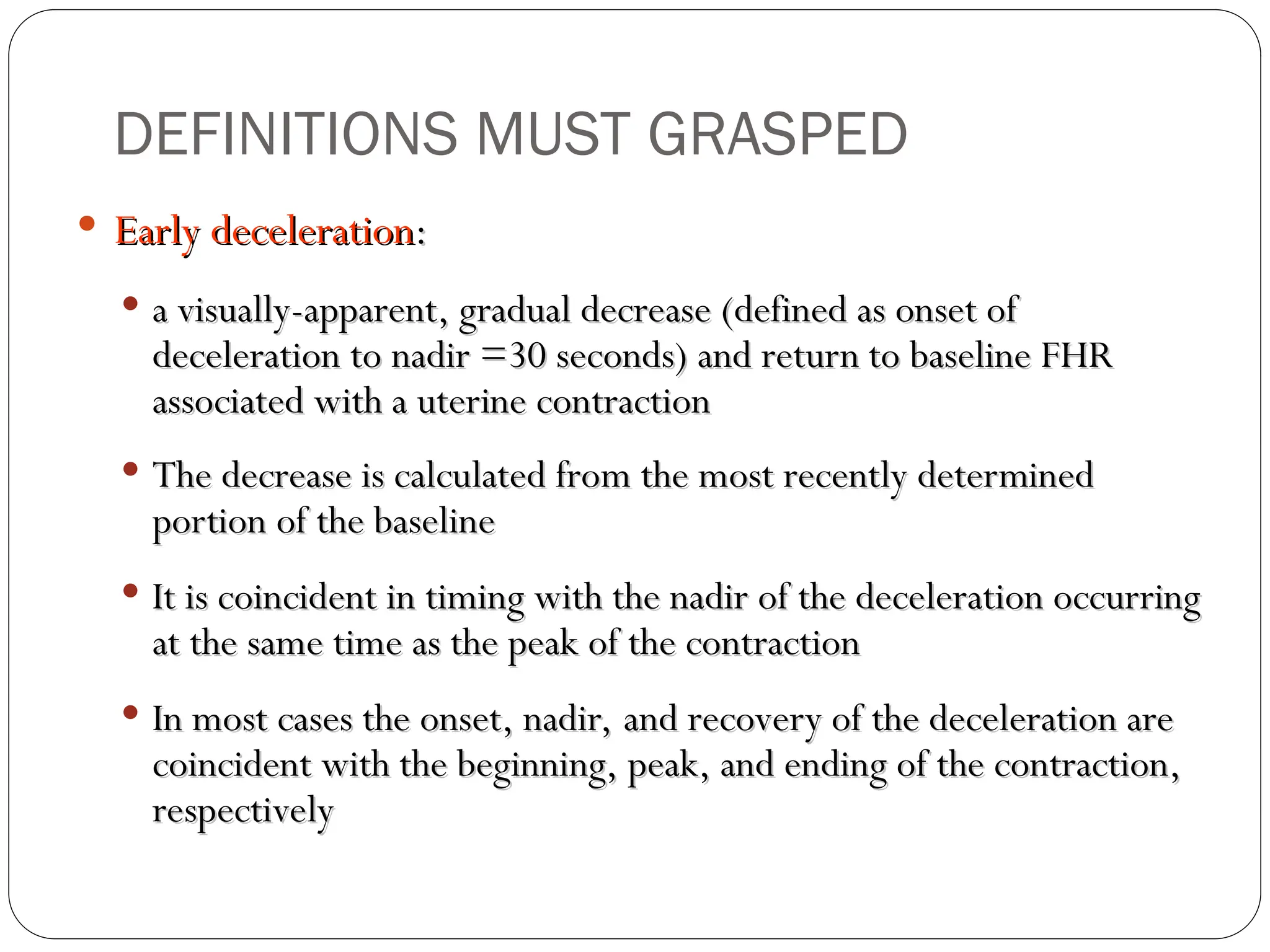  Early deceleration
Early deceleration:
:
 a visually-apparent, gradual decrease (defined as onset of
a visually-apparent, gradual decrease (defined as onset of
deceleration to nadir =30 seconds) and return to baseline FHR
deceleration to nadir =30 seconds) and return to baseline FHR
associated with a uterine contraction
associated with a uterine contraction
 The decrease is calculated from the most recently determined
The decrease is calculated from the most recently determined
portion of the baseline
portion of the baseline
 It is coincident in timing with the nadir of the deceleration occurring
It is coincident in timing with the nadir of the deceleration occurring
at the same time as the peak of the contraction
at the same time as the peak of the contraction
 In most cases the onset, nadir, and recovery of the deceleration are
In most cases the onset, nadir, and recovery of the deceleration are
coincident with the beginning, peak, and ending of the contraction,
coincident with the beginning, peak, and ending of the contraction,
respectively
respectively
DEFINITIONS MUST GRASPED
 