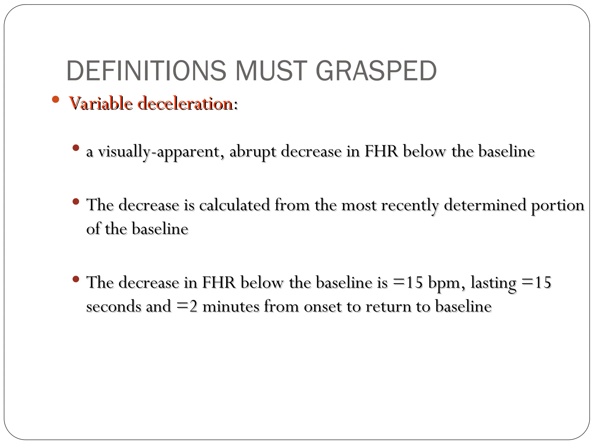  Variable deceleration
Variable deceleration:
:
 a visually-apparent, abrupt decrease in FHR below the baseline
a visually-apparent, abrupt decrease in FHR below the baseline
 The decrease is calculated from the most recently determined portion
The decrease is calculated from the most recently determined portion
of the baseline
of the baseline
 The decrease in FHR below the baseline is =15 bpm, lasting =15
The decrease in FHR below the baseline is =15 bpm, lasting =15
seconds and =2 minutes from onset to return to baseline
seconds and =2 minutes from onset to return to baseline
DEFINITIONS MUST GRASPED
 