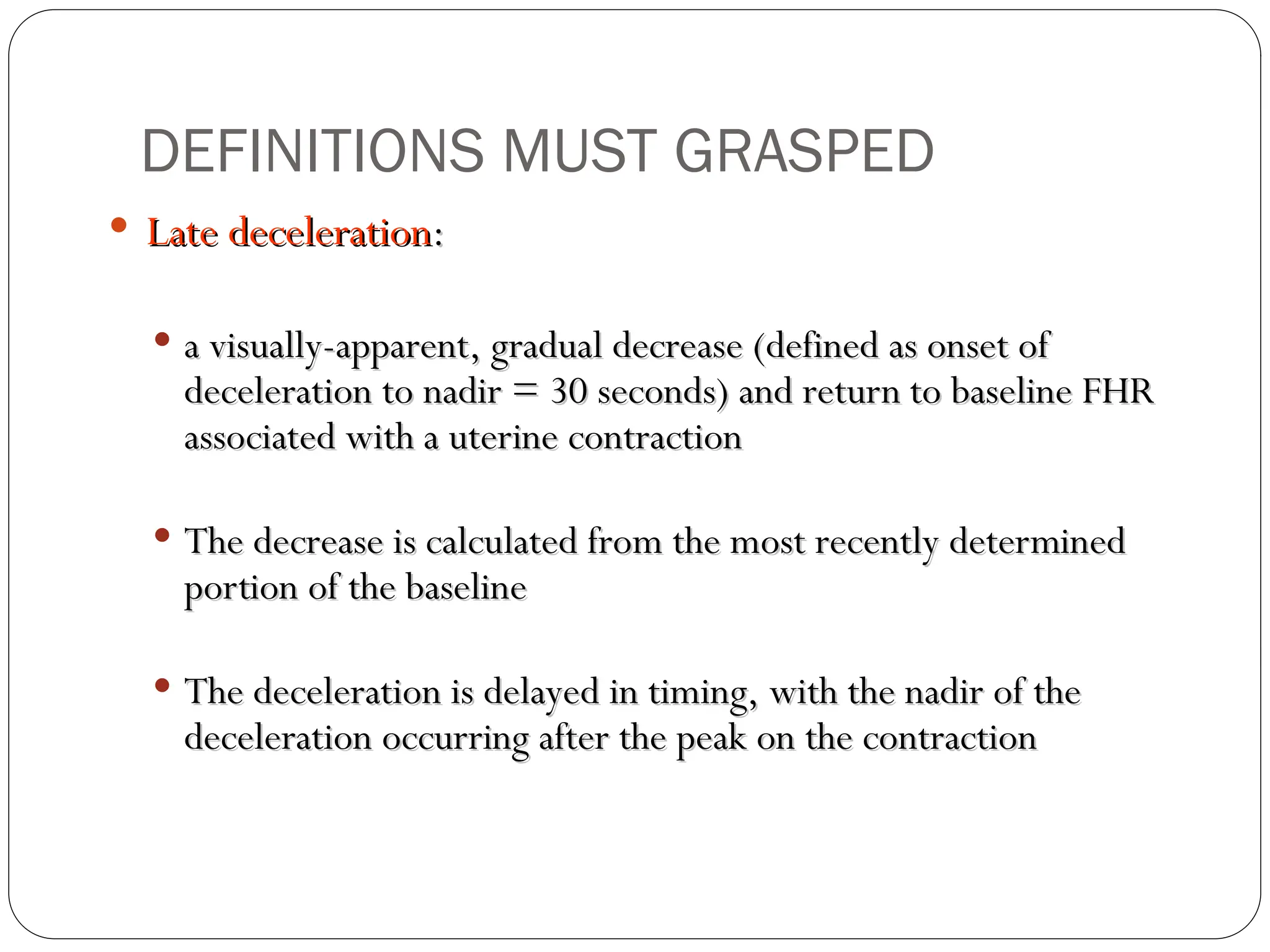  Late deceleration
Late deceleration:
:
 a visually-apparent, gradual decrease (defined as onset of
a visually-apparent, gradual decrease (defined as onset of
deceleration to nadir = 30 seconds) and return to baseline FHR
deceleration to nadir = 30 seconds) and return to baseline FHR
associated with a uterine contraction
associated with a uterine contraction
 The decrease is calculated from the most recently determined
The decrease is calculated from the most recently determined
portion of the baseline
portion of the baseline
 The deceleration is delayed in timing, with the nadir of the
The deceleration is delayed in timing, with the nadir of the
deceleration occurring after the peak on the contraction
deceleration occurring after the peak on the contraction
DEFINITIONS MUST GRASPED
 