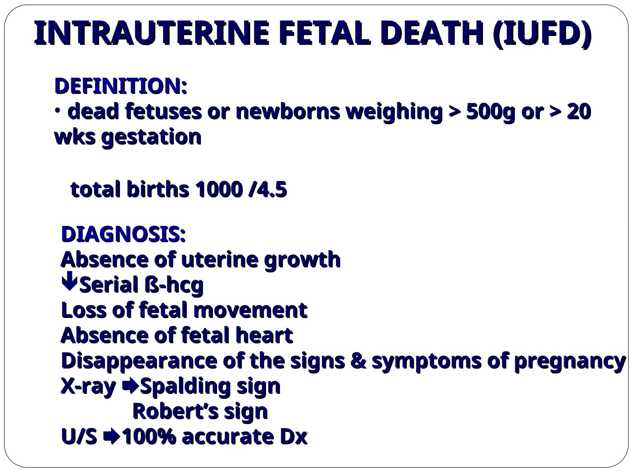 DIAGNOSIS:
DIAGNOSIS:
Absence of uterine growth
Absence of uterine growth
Serial ß-hcg
Serial ß-hcg
Loss of fetal movement
Loss of fetal movement
Absence of fetal heart
Absence of fetal heart
Disappearance of the signs & symptoms of pregnancy
Disappearance of the signs & symptoms of pregnancy
X-ray
X-ray 
Spalding sign
Spalding sign
Robert’s sign
Robert’s sign
U/S
U/S 
100% accurate Dx
100% accurate Dx
DEFINITION:
DEFINITION:
• dead fetuses or newborns weighing > 500g or > 20
dead fetuses or newborns weighing > 500g or > 20
wks gestation
wks gestation
4.5
4.5
/
/
1000
1000
total births
total births
INTRAUTERINE FETAL DEATH (IUFD)
INTRAUTERINE FETAL DEATH (IUFD)
 