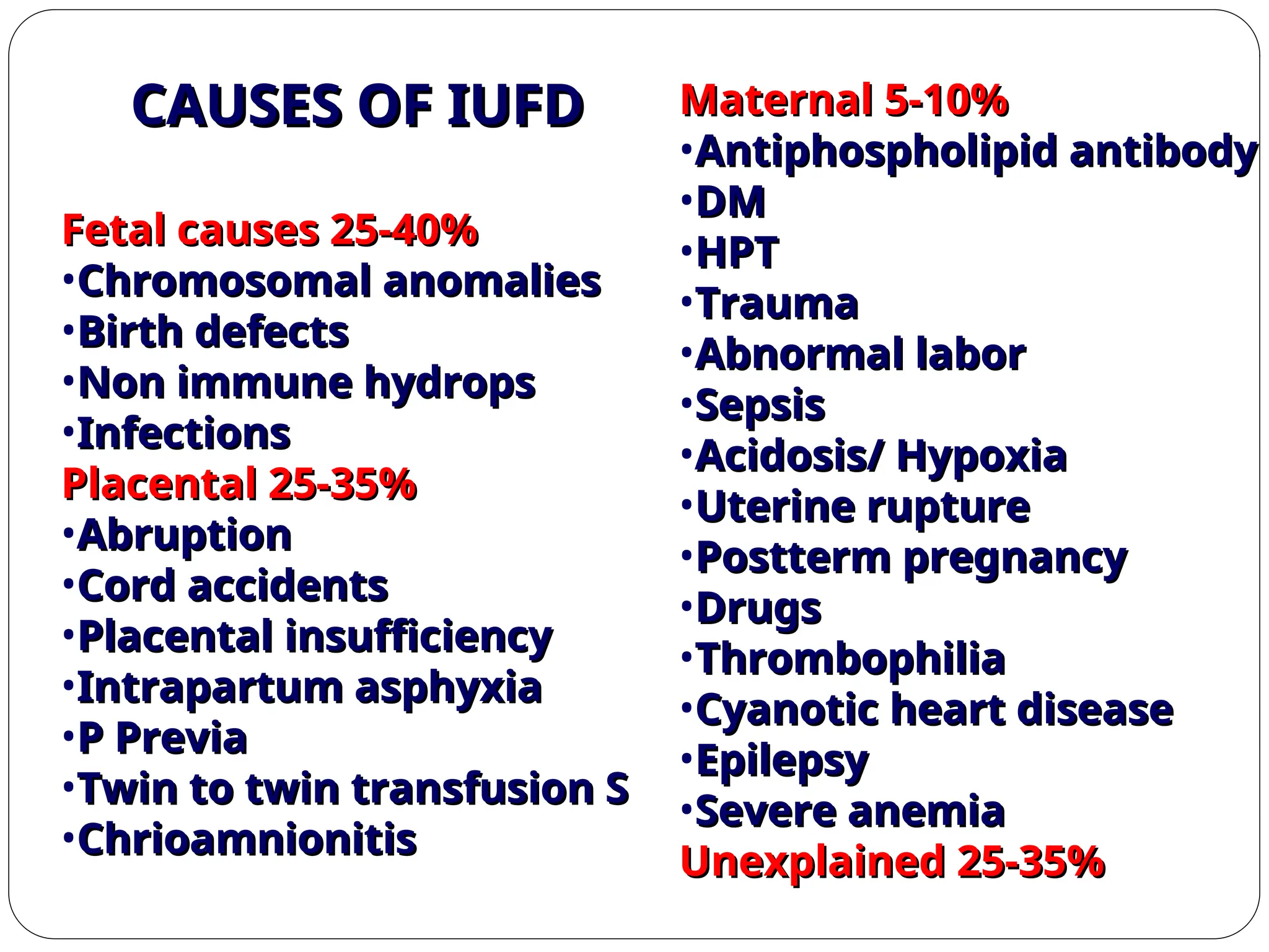 Fetal causes 25-40%
Fetal causes 25-40%
•Chromosomal anomalies
Chromosomal anomalies
•Birth defects
Birth defects
•Non immune hydrops
Non immune hydrops
•Infections
Infections
Placental 25-35%
Placental 25-35%
•Abruption
Abruption
•Cord accidents
Cord accidents
•Placental insufficiency
Placental insufficiency
•Intrapartum asphyxia
Intrapartum asphyxia
•P Previa
P Previa
•Twin to twin transfusion S
Twin to twin transfusion S
•Chrioamnionitis
Chrioamnionitis
Maternal 5-10%
Maternal 5-10%
•Antiphospholipid antibody
Antiphospholipid antibody
•DM
DM
•HPT
HPT
•Trauma
Trauma
•Abnormal labor
Abnormal labor
•Sepsis
Sepsis
•Acidosis/ Hypoxia
Acidosis/ Hypoxia
•Uterine rupture
Uterine rupture
•Postterm pregnancy
Postterm pregnancy
•Drugs
Drugs
•Thrombophilia
Thrombophilia
•Cyanotic heart disease
Cyanotic heart disease
•Epilepsy
Epilepsy
•Severe anemia
Severe anemia
Unexplained 25-35%
Unexplained 25-35%
CAUSES OF IUFD
CAUSES OF IUFD
 