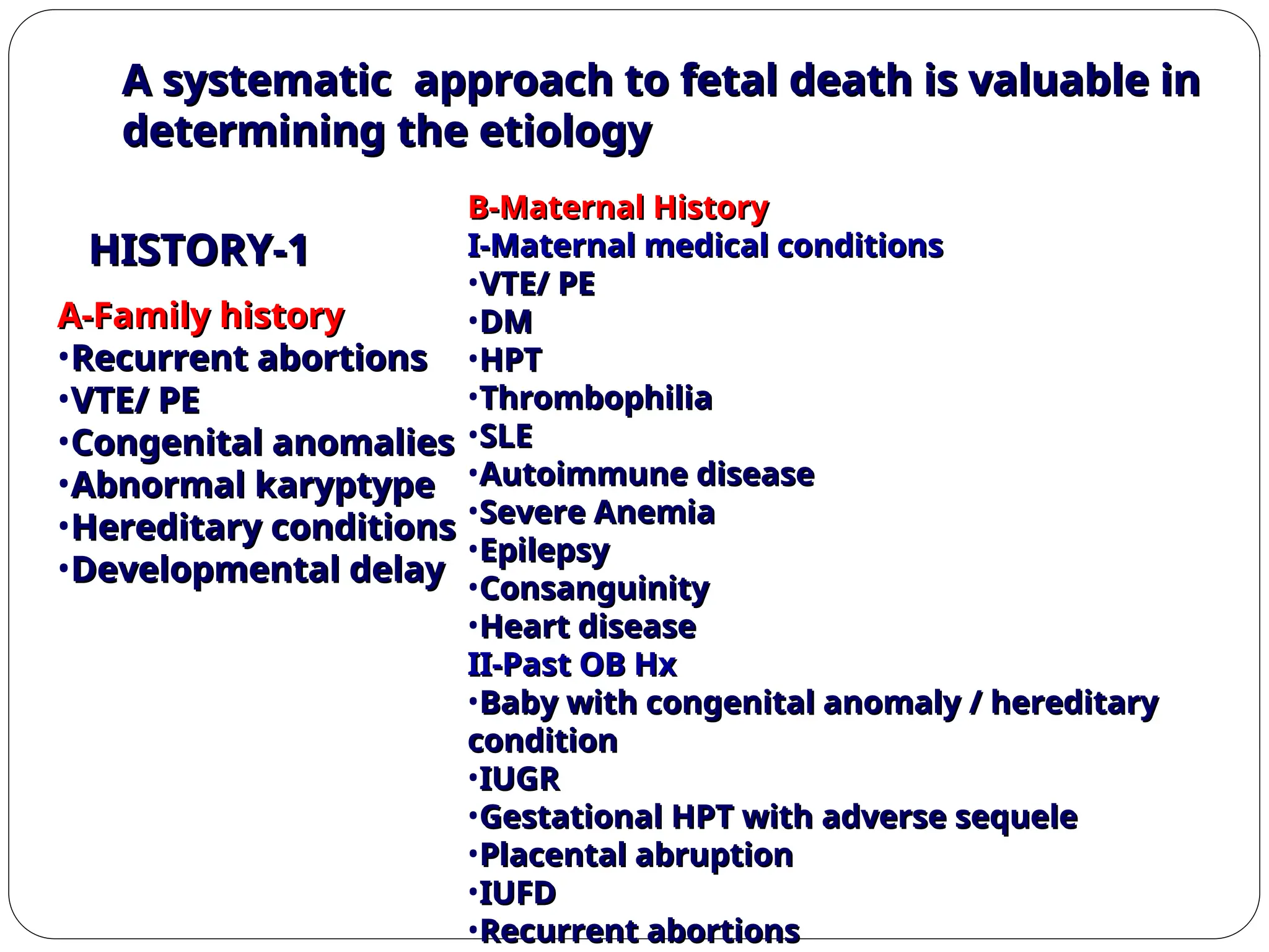 A systematic approach to fetal death is valuable in
A systematic approach to fetal death is valuable in
determining the etiology
determining the etiology
1
1
-
-
HISTORY
HISTORY
A-Family history
A-Family history
•Recurrent abortions
Recurrent abortions
•VTE/ PE
VTE/ PE
•Congenital anomalies
Congenital anomalies
•Abnormal karyptype
Abnormal karyptype
•Hereditary conditions
Hereditary conditions
•Developmental delay
Developmental delay
B-Maternal History
B-Maternal History
I-Maternal medical conditions
I-Maternal medical conditions
•VTE/ PE
VTE/ PE
•DM
DM
•HPT
HPT
•Thrombophilia
Thrombophilia
•SLE
SLE
•Autoimmune disease
Autoimmune disease
•Severe Anemia
Severe Anemia
•Epilepsy
Epilepsy
•Consanguinity
Consanguinity
•Heart disease
Heart disease
II-Past OB Hx
II-Past OB Hx
•Baby with congenital anomaly / hereditary
Baby with congenital anomaly / hereditary
condition
condition
•IUGR
IUGR
•Gestational HPT with adverse sequele
Gestational HPT with adverse sequele
•Placental abruption
Placental abruption
•IUFD
IUFD
•Recurrent abortions
Recurrent abortions
 