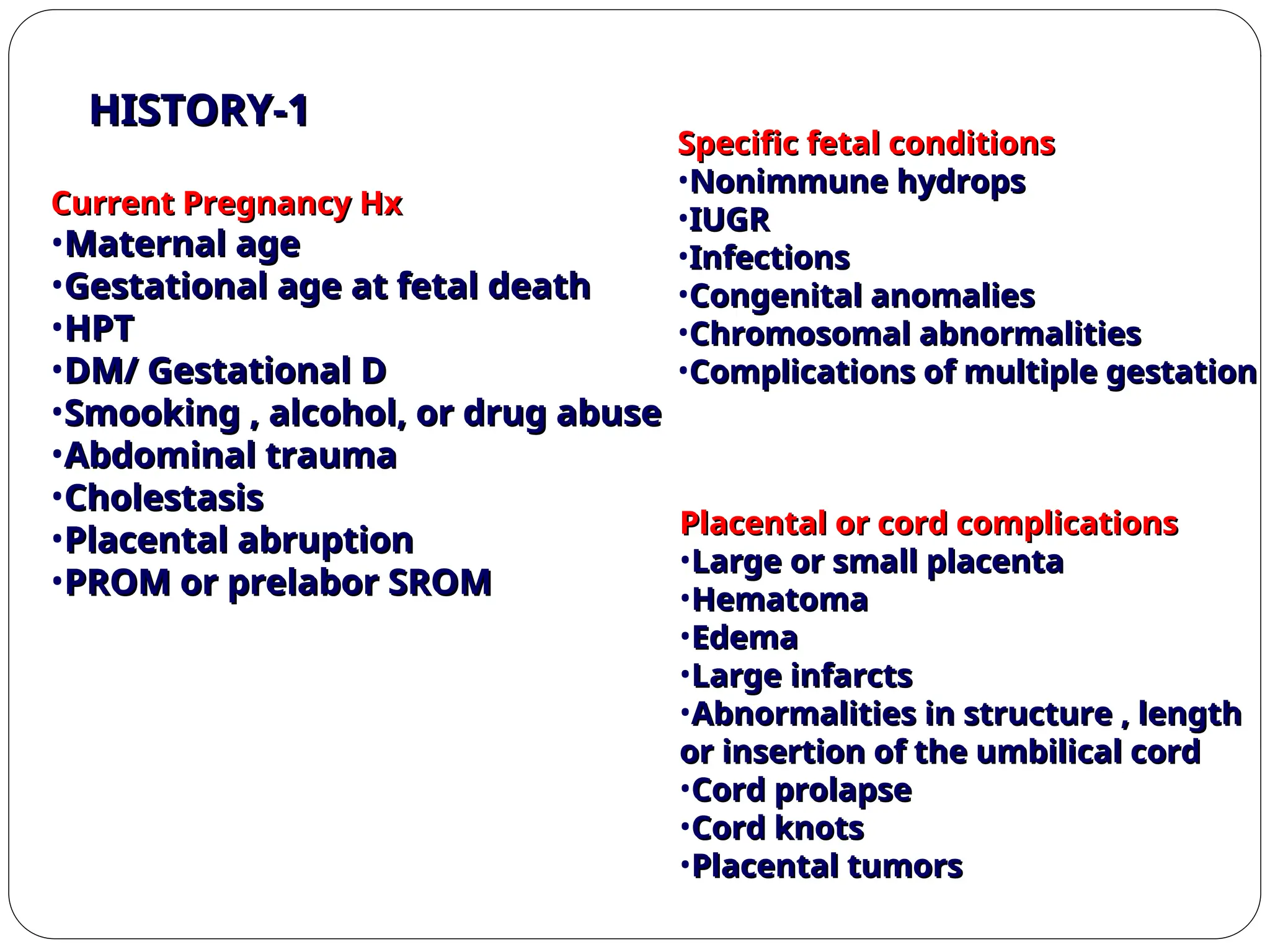 Current Pregnancy Hx
Current Pregnancy Hx
•Maternal age
Maternal age
•Gestational age at fetal death
Gestational age at fetal death
•HPT
HPT
•DM/ Gestational D
DM/ Gestational D
•Smooking , alcohol, or drug abuse
Smooking , alcohol, or drug abuse
•Abdominal trauma
Abdominal trauma
•Cholestasis
Cholestasis
•Placental abruption
Placental abruption
•PROM or prelabor SROM
PROM or prelabor SROM
Specific fetal conditions
Specific fetal conditions
•Nonimmune hydrops
Nonimmune hydrops
•IUGR
IUGR
•Infections
Infections
•Congenital anomalies
Congenital anomalies
•Chromosomal abnormalities
Chromosomal abnormalities
•Complications of multiple gestation
Complications of multiple gestation
Placental or cord complications
Placental or cord complications
•Large or small placenta
Large or small placenta
•Hematoma
Hematoma
•Edema
Edema
•Large infarcts
Large infarcts
•Abnormalities in structure , length
Abnormalities in structure , length
or insertion of the umbilical cord
or insertion of the umbilical cord
•Cord prolapse
Cord prolapse
•Cord knots
Cord knots
•Placental tumors
Placental tumors
1
1
-
-
HISTORY
HISTORY
 
