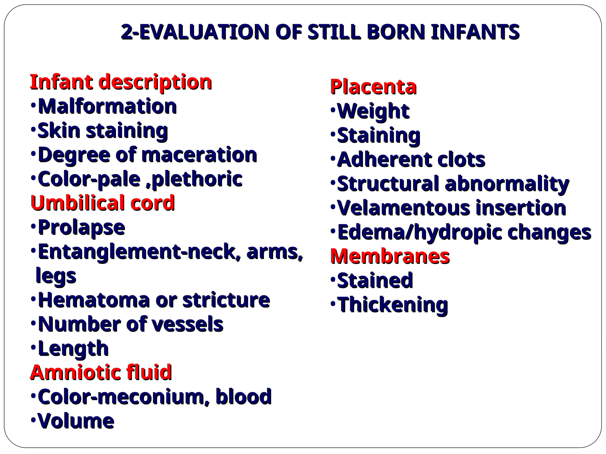 2-EVALUATION OF STILL BORN INFANTS
2-EVALUATION OF STILL BORN INFANTS
Infant description
Infant description
•Malformation
Malformation
•Skin staining
Skin staining
•Degree of maceration
Degree of maceration
•Color-pale ,plethoric
Color-pale ,plethoric
Umbilical cord
Umbilical cord
•Prolapse
Prolapse
•Entanglement-neck, arms,
Entanglement-neck, arms,
legs
legs
•Hematoma or stricture
Hematoma or stricture
•Number of vessels
Number of vessels
•Length
Length
Amniotic fluid
Amniotic fluid
•Color-meconium, blood
Color-meconium, blood
•Volume
Volume
Placenta
Placenta
•Weight
Weight
•Staining
Staining
•Adherent clots
Adherent clots
•Structural abnormality
Structural abnormality
•Velamentous insertion
Velamentous insertion
•Edema/hydropic changes
Edema/hydropic changes
Membranes
Membranes
•Stained
Stained
•Thickening
Thickening
 