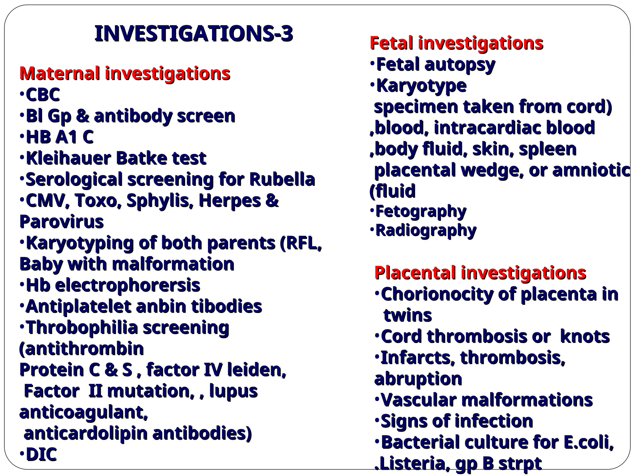 3
3
-
-
INVESTIGATIONS
INVESTIGATIONS
Maternal investigations
Maternal investigations
•CBC
CBC
•Bl Gp & antibody screen
Bl Gp & antibody screen
•HB A1 C
HB A1 C
•Kleihauer Batke test
Kleihauer Batke test
•Serological screening for Rubella
Serological screening for Rubella
•CMV, Toxo, Sphylis, Herpes &
CMV, Toxo, Sphylis, Herpes &
Parovirus
Parovirus
•Karyotyping of both parents (RFL,
Karyotyping of both parents (RFL,
Baby with malformation
Baby with malformation
•Hb electrophorersis
Hb electrophorersis
•Antiplatelet anbin tibodies
Antiplatelet anbin tibodies
•Throbophilia screening
Throbophilia screening
(antithrombin
(antithrombin
Protein C & S , factor IV leiden,
Protein C & S , factor IV leiden,
Factor II mutation, , lupus
Factor II mutation, , lupus
anticoagulant,
anticoagulant,
anticardolipin antibodies)
anticardolipin antibodies)
•DIC
DIC
Fetal investigations
Fetal investigations
•Fetal autopsy
Fetal autopsy
•Karyotype
Karyotype
(
(
specimen taken from cord
specimen taken from cord
blood, intracardiac blood
blood, intracardiac blood
,
,
body fluid, skin, spleen
body fluid, skin, spleen
,
,
placental wedge, or amniotic
placental wedge, or amniotic
fluid
fluid
)
)
•Fetography
Fetography
•Radiography
Radiography
Placental investigations
Placental investigations
•Chorionocity of placenta in
Chorionocity of placenta in
twins
twins
•Cord thrombosis or knots
Cord thrombosis or knots
•Infarcts, thrombosis,
Infarcts, thrombosis,
abruption
abruption
•Vascular malformations
Vascular malformations
•Signs of infection
Signs of infection
•Bacterial culture for E.coli,
Bacterial culture for E.coli,
Listeria, gp B strpt
Listeria, gp B strpt
.
.
 