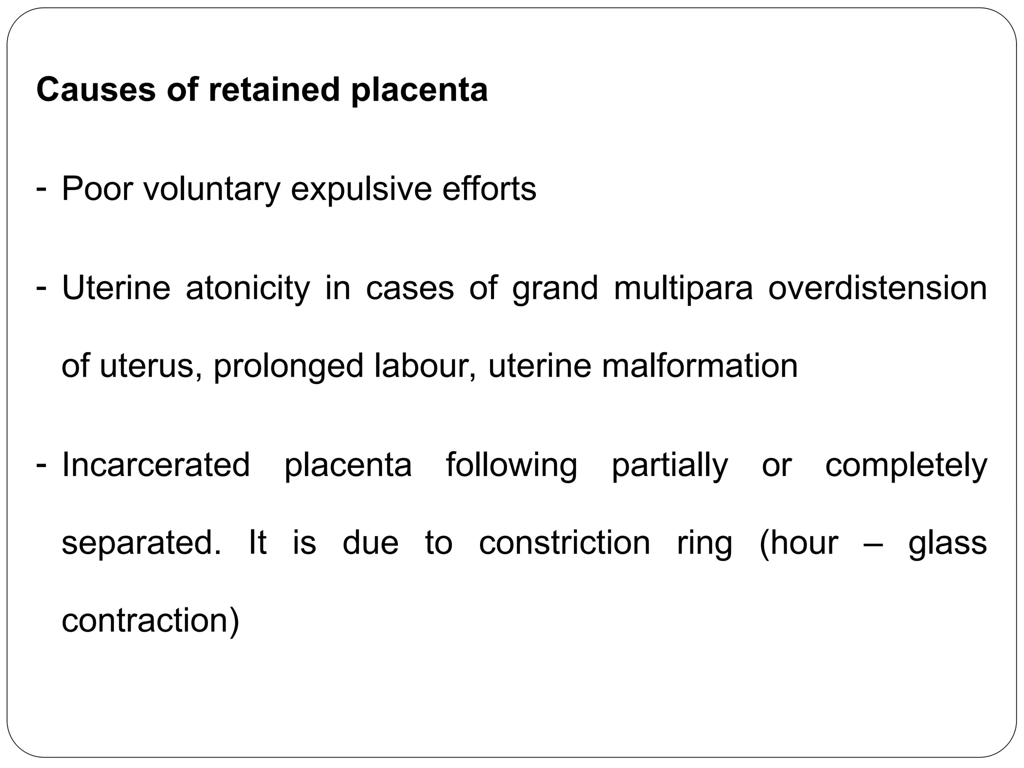Causes of retained placenta
- Poor voluntary expulsive efforts
- Uterine atonicity in cases of grand multipara overdistension
of uterus, prolonged labour, uterine malformation
- Incarcerated placenta following partially or completely
separated. It is due to constriction ring (hour – glass
contraction)
 
