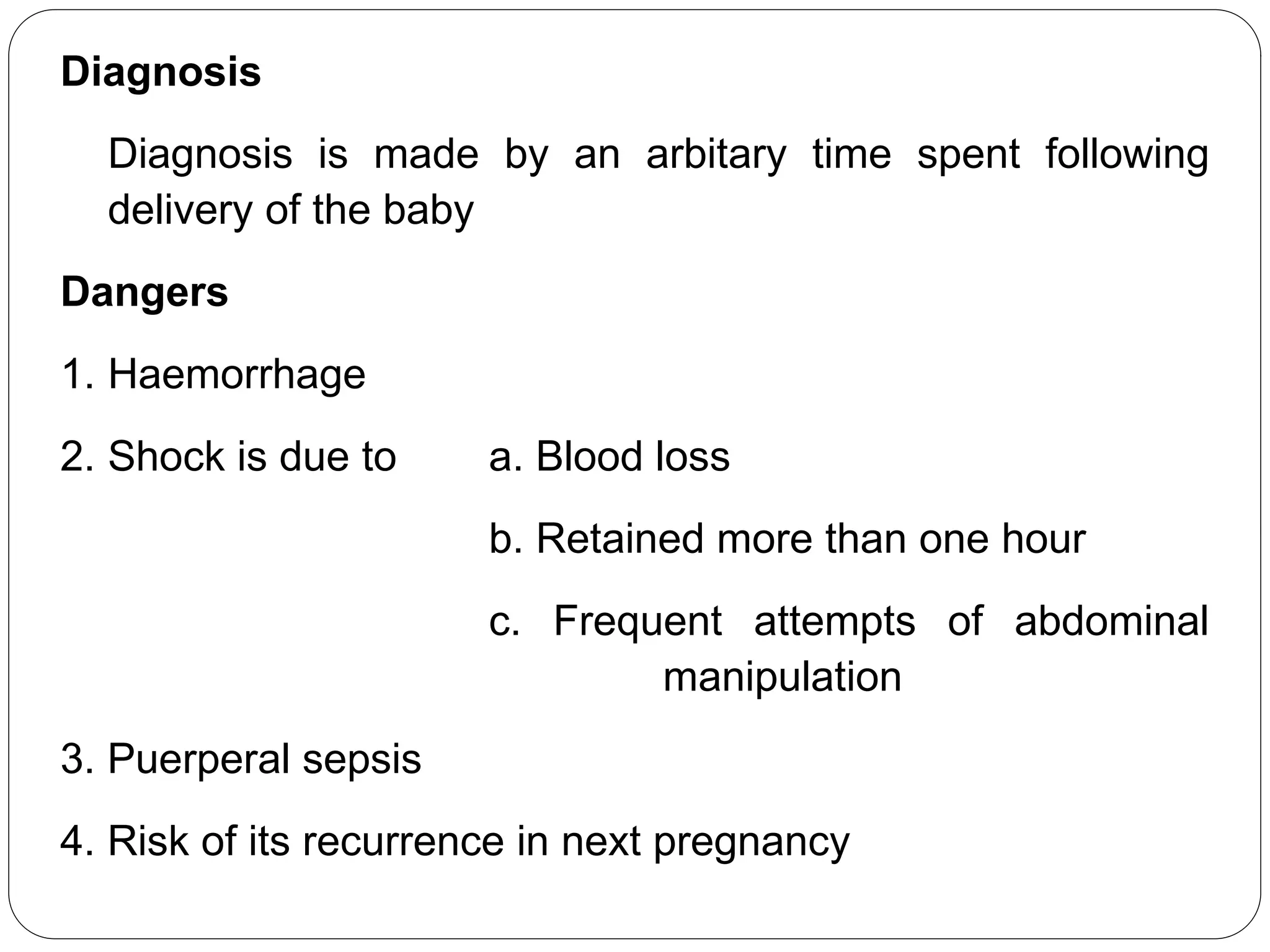 Diagnosis
Diagnosis is made by an arbitary time spent following
delivery of the baby
Dangers
1. Haemorrhage
2. Shock is due to a. Blood loss
b. Retained more than one hour
c. Frequent attempts of abdominal
manipulation
3. Puerperal sepsis
4. Risk of its recurrence in next pregnancy
 