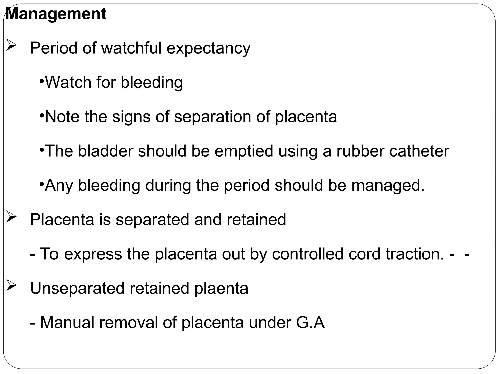 Management
 Period of watchful expectancy
•Watch for bleeding
•Note the signs of separation of placenta
•The bladder should be emptied using a rubber catheter
•Any bleeding during the period should be managed.
 Placenta is separated and retained
- To express the placenta out by controlled cord traction. - -
 Unseparated retained plaenta
- Manual removal of placenta under G.A
 