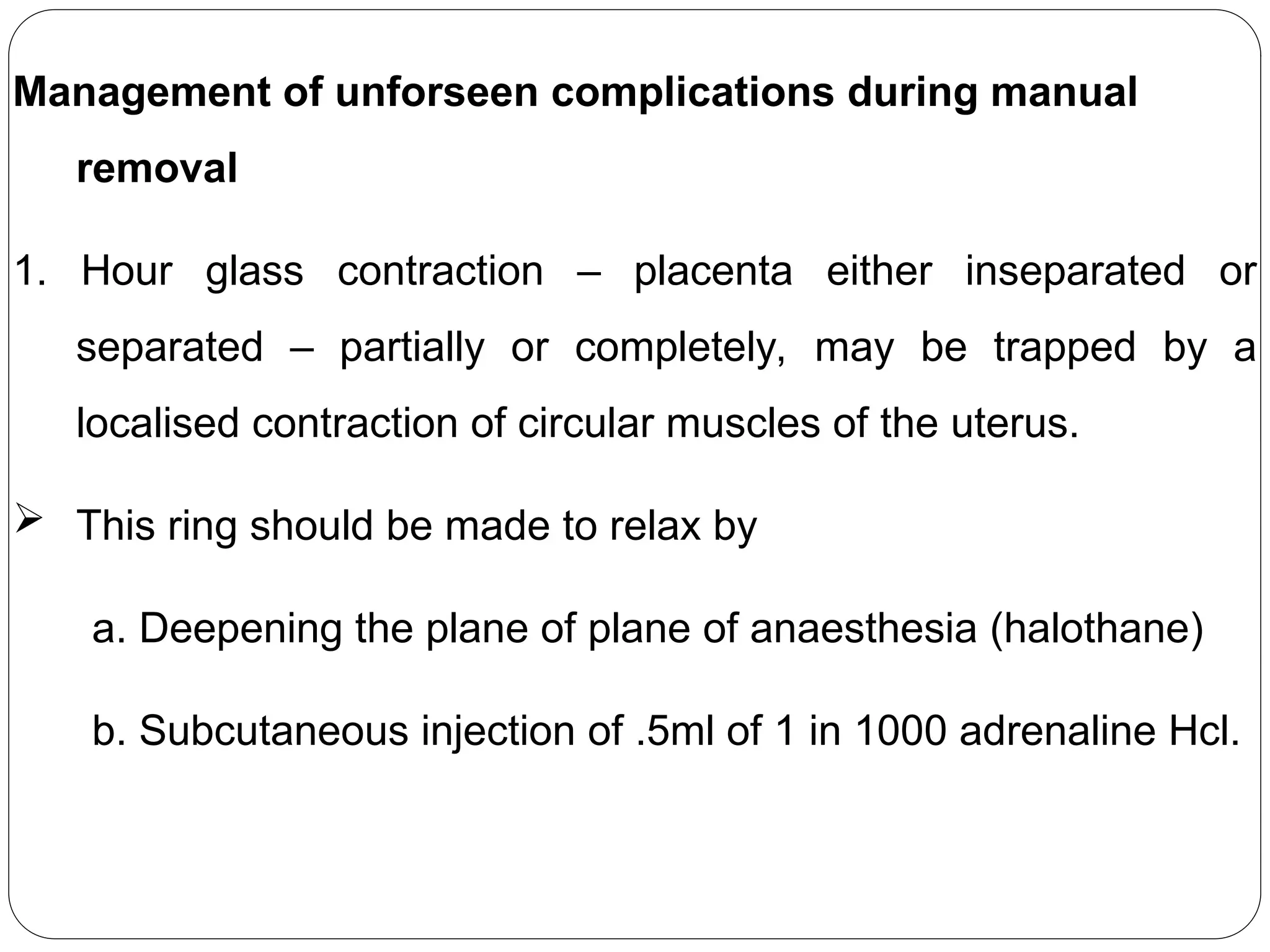 Management of unforseen complications during manual
removal
1. Hour glass contraction – placenta either inseparated or
separated – partially or completely, may be trapped by a
localised contraction of circular muscles of the uterus.
 This ring should be made to relax by
a. Deepening the plane of plane of anaesthesia (halothane)
b. Subcutaneous injection of .5ml of 1 in 1000 adrenaline Hcl.
 