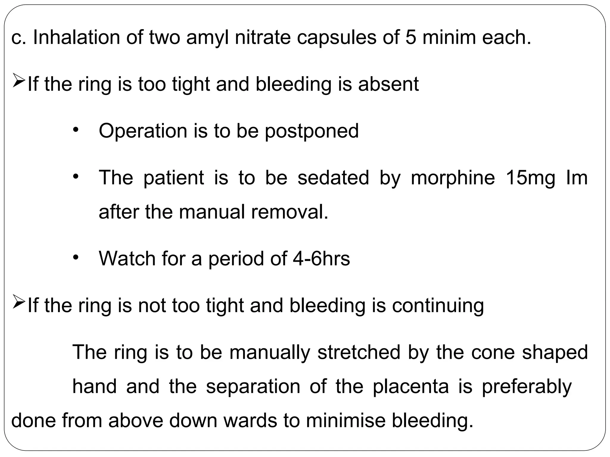 c. Inhalation of two amyl nitrate capsules of 5 minim each.
If the ring is too tight and bleeding is absent
• Operation is to be postponed
• The patient is to be sedated by morphine 15mg Im
after the manual removal.
• Watch for a period of 4-6hrs
If the ring is not too tight and bleeding is continuing
The ring is to be manually stretched by the cone shaped
hand and the separation of the placenta is preferably
done from above down wards to minimise bleeding.
 